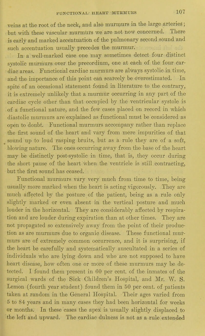 KU-NCTIONAI. 11EAKT MUliMUKS veins at the root of the neck, and also murmurs in the large arteries; but with these vascular murmurs we are not now concerned. Ihere is early and marked accentuation of the pulmonary second sound and such accentuation usually precedes the murmur. In a well-marked case one may sometimes detect four distinct systolic murmurs over the precordium, one at each of the four car- diac areas. Functional cardiac murmurs are always systolic in time, and the importance of this point can scarcely be overestimated. In spite of an occasional statement found in literature to the contrary, it is extremely unlikely that a murmur occurring in any part of the cardiac cycle other than that occupied by the ventricular systole is of a functional nature, and the few cases placed on record in which diastolic murmurs are explained as functional must be considered as open to doubt. Functional murmurs accompany rather than replace the first sound of the heart and vary from mere impurities of that ^ sound up to loud rasping bruits, but as a rule they are of a soft, blowing nature. The ones occurring away from the base of the heart may be distinctly post-systolic in time, that is, they occur during the short pause of the heart when the ventricle is still contracting, but the first sound has ceased. Functional murmurs vary very much from time to time, being usually more marked when the heart is acting vigorously. They are much affected by the posture of the patient, being as a rule only slightly marked or even absent in the vertical posture and much louder in the horizontal. They are considerably affected by respira- tion and are louder during expiration than at other times. They are not propagated so extensively away from the point of their produc- tion as are murmurs due to organic disease. These functional mur- murs are of extremely common occurrence, and it is surprising, if the heart be carefully and systematically auscultated in a series of individuals who are lying down and who are not supposed to have heart disease, how often one or more of these murmurs may be de- tected. I found them present in 60 per cent, of the inmates of the surgical wards of the Sick Children’s Hospital, and Mr. W. S. Lemon (fourth year student) found them in 50 per cent, of patients taken at random in the General Hospital. Their ages varied from 5 to 84 years and in many cases they had been horizontal for weeks or months. In these cases the apex is usually slightly displaced to the left and upward. The cardiac dulness is not as a rule extended