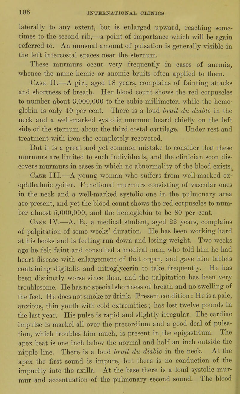 laterally to any extent, but is enlarged upward, reaching some- times to the second rib,—a point of importance which will be again referred to. An unusual amount of pulsation is generally visible in the left intercostal spaces near the sternum. These murmurs occur very frequently in cases of anemia, whence the name hemic or anemic bruits often applied to them. Case II.—A girl, aged 18 years, complains of fainting attacks and shortness of breath. Her blood count shows the red corpuscles to number about 3,000,000 to the cubic millimeter, while the hemo- globin is only 40 per cent. There is a loud bruit du diable in the neck and a well-marked systolic murmur heard chiefly on the left side of the sternum about the third costal cartilage. Under rest and treatment with iron she completely recovered. But it is a great and yet common mistake to consider that these murmurs are limited to such individuals, and the clinician soon dis- covers murmurs in cases in which no abnormality of the blood exists. Case III.—A young woman who suffers from well-marked ex- ophthalmic goiter. Functional murmurs consisting of vascular ones in the neck and a well-marked systolic one in the pulmonary area are present, and yet the blood count shows the red corpuscles to num- ber almost 5,000,000, and the hemoglobin to be 80 per cent. Case IV.—A. B., a medical student, aged 22 years, complains of palpitation of some weeks’ duration. He has been working hard at his books and is feeling run down and losing weight. Two weeks ago he felt faint and consulted a medical man, who told him he had heart disease with enlargement of that organ, and gave him tablets containing digitalis and nitroglycerin to take frequently. He has been distinctly worse since then, and the palpitation has been very troublesome. He has no special shortness of breath and no swelling of the feet. He does not smoke or drink. Present condition: He is a pale, anxious, thin youth with cold extremities; has lost twelve pounds in the last year. His pulse is rapid and slightly irregular. The cardiac impulse is market all over the precordium and a good deal of pulsa- tion, which troubles him much, is present in the epigastrium. The apex beat is one inch below the normal and half an inch outside the nipple line. There is a loud bruit du diable in the neck. At the apex the first sound is impure, but there is no conduction of the impurity into the axilla. At the base there is a loud systolic mur- mur and accentuation of the pulmonary second sound. The blood