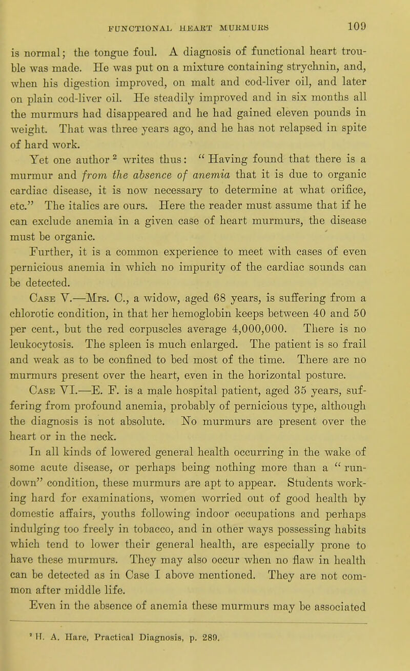 is normal; the tongue foul. A diagnosis of functional heart trou- ble was made. He was put on a mixture containing strychnin, and, when his digestion improved, on malt and cod-liver oil, and later on plain cod-liver oil. He steadily improved and in six months all the murmurs had disappeared and he had gained eleven pounds in weight. That was three years ago, and he has not relapsed in spite of hard work. Yet one author 2 writes thus: “ Having found that there is a murmur and from the absence of anemia that it is due to organic cardiac disease, it is now necessary to determine at what orifice, etc.” The italics are ours. Here the reader must assume that if he can exclude anemia in a given case of heart murmurs, the disease must be organic. Further, it is a common experience to meet with cases of even pernicious anemia in which no impurity of the cardiac sounds can be detected. Case Y.—Mrs. C., a widow, aged 68 years, is suffering from a chlorotic condition, in that her hemoglobin keeps between 40 and 50 per cent., but the red corpuscles average 4,000,000. There is no leukocytosis. The spleen is much enlarged. The patient is so frail and weak as to be confined to bed most of the time. There are no murmurs present over the heart, even in the horizontal posture. Case YI.—E. F. is a male hospital patient, aged 35 years, suf- fering from profound anemia, probably of pernicious type, although the diagnosis is not absolute. No murmurs are present over the heart or in the neck. In all kinds of lowered general health occurring in the wake of some acute disease, or perhaps being nothing more than a “ run- down” condition, these murmurs are apt to appear. Students work- ing hard for examinations, women worried out of good health by domestic affairs, youths following indoor occupations and perhaps indulging too freely in tobacco, and in other ways possessing habits which tend to lower their general health, are especially prone to have these murmurs. They may also occur when no flaw in health can be detected as in Case I above mentioned. They are not com- mon after middle life. Even in the absence of anemia these murmurs may be associated 2 H. A. Hare, Practical Diagnosis, p. 28A.