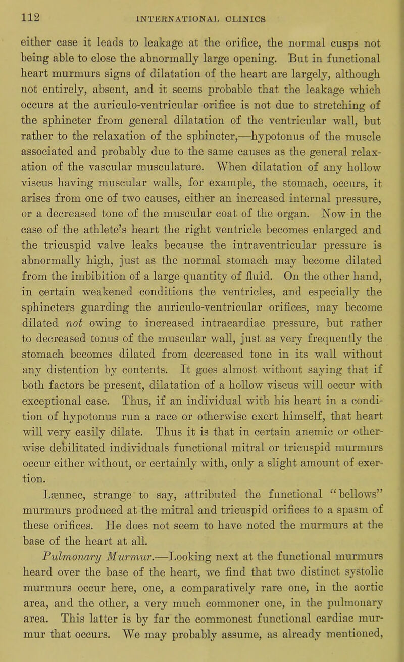 either case it leads to leakage at the orifice, the normal cusps not being able to close the abnormally large opening. But in functional heart murmurs signs of dilatation of the heart are largely, although not entirely, absent, and it seems probable that the leakage which occurs at the auriculo-ventricular orifice is not due to stretching of the sphincter from general dilatation of the ventricular wall, but rather to the relaxation of the sphincter,—hypotonus of the muscle associated and probably due to the same causes as the general relax- ation of the vascular musculature. When dilatation of any hollow viscus having muscular walls, for example, the stomach, occurs, it arises from one of two causes, either an increased internal pressure, or a decreased tone of the muscular coat of the organ. Now in the case of the athlete’s heart the right ventricle becomes enlarged and the tricuspid valve leaks because the intraventricular pressure is abnormally high, just as the normal stomach may become dilated from the imbibition of a large quantity of fluid. On the other hand, in certain weakened conditions the ventricles, and especially the sphincters guarding the auriculo-ventricular orifices, may become dilated not owing to increased intracardiac pressure, but rather to decreased tonus of the muscular wall, just as very frequently the stomach becomes dilated from decreased tone in its wall without any distention by contents. It goes almost without saying that if both factors be present, dilatation of a hollow viscus will occur with exceptional ease. Thus, if an individual with his heart in a condi- tion of hypotonus run a race or otherwise exert himself, that heart will very easily dilate. Thus it is that in certain anemic or other- wise debilitated individuals functional mitral or tricuspid murmurs occur either without, or certainly with, only a slight amount of exer- tion. Lsennec, strange to say, attributed the functional “bellows” murmurs produced at the mitral and tricuspid orifices to a spasm of these orifices. He does not seem to have noted the murmurs at the base of the heart at all. Pulmonary Murmur.—Looking next at the functional murmurs heard over the base of the heart, we find that two distinct systolic murmurs occur here, one, a comparatively rare one, in the aortic area, and the other, a very much commoner one, in the pulmonary area. This latter is by far the commonest functional cardiac mur- mur that occurs. We may probably assume, as already mentioned,