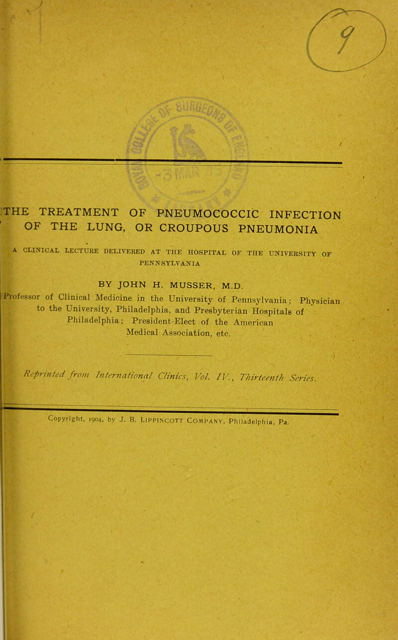 THE TREATMENT OF PNEUMOCOCCIC INFECTION OF THE LUNG, OR CROUPOUS PNEUMONIA A CLINICAL LECTURE DELIVERED AT THE HOSPITAL OF THE UNIVERSITY OF PENNSYLVANIA BY JOHN H. MUSSER, M.D. Professor of Clinical Medicine in the University of Pennsylvania; Physician to the University, Philadelphia, and Presbyterian Hospitals of Philadelphia; President-Elect of the American Medical Association, etc. .) Reprinted from International Clinics, Vol. IV., Thirteenth Series. - Copyright, 1904, by J. B. Lippincott COMPANY, Philadelphia, Pa.