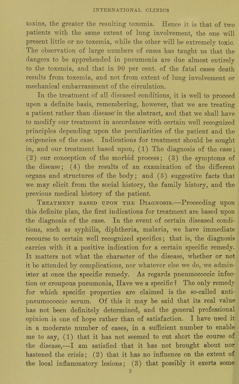 toxins, the greater the resulting toxemia. Hence it is that of two patients with the same extent of lung involvement, the one will present little or no toxemia, while the other will be extremely toxic. The observation of large numbers of cases has taught us that the dangers to be apprehended in pneumonia are due almost entirely to the toxemia, and that in 90 per cent, of the fatal cases death results from toxemia, and not from extent of lung involvement or mechanical embarrassment of the circulation. In the treatment of all diseased conditions, it is well to proceed upon a definite basis, remembering, however, that we are treating a patient rather than disease'in the abstract, and that we shall have to modify our treatment in accordance with certain well recognized principles depending upon the peculiarities of the patient and the exigencies of the case. Indications for treatment should be sought in, and our treatment based upon, (1) The diagnosis of the case; (2) our conception of the morbid process; (3) the symptoms of the disease; (4) the results of an examination of the different organs and structures of the body; and (5) suggestive facts that we may elicit from the social history, the family history, and the previous medical history of the patient. Treatment based upon the Diagnosis.—Proceeding upon this definite plan, the first indications for treatment are based upon the diagnosis of the case. In the event of certain diseased condi- tions, such as syphilis, diphtheria, malaria, we have immediate recourse to certain well recognized specifics; that is, the diagnosis carries with it a positive indication for a certain specific remedy. It matters not what the character of the disease, whether or not it be attended by complications, nor whatever else we do, we admin- ister at once the specific remedy. As regards pneumococcic infec- tion or croupous pneumonia, Have we a specific ? The only remedy for which specific properties are claimed is the so-called anti- pneumococcic serum. Of this it may be said that its real value has not been definitely determined, and the general professional opinion is one of hope rather than of satisfaction. I have used it in a moderate number of cases, in a sufficient number to enable me to say, (1) that it has not seemed to cut short the course of the disease,—I am satisfied that it has not brought about nor hastened the crisis; (2) that it has no influence on the extent of