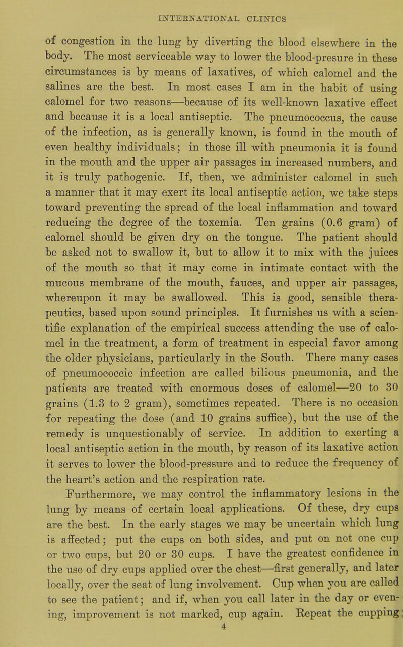 of congestion in the lung by diverting the blood elsewhere in the body. The most serviceable way to lower the blood-presure in these circumstances is by means of laxatives, of which calomel and the salines are the best. In most cases I am in the habit of using calomel for two reasons—because of its well-known laxative effect and because it is a local antiseptic. The pneumococcus, the cause of the infection, as is generally known, is found in the mouth of even healthy individuals; in those ill with pneumonia it is found in the mouth and the upper air passages in increased numbers, and it is truly pathogenic. If, then, we administer calomel in such a manner that it may exert its local antiseptic action, we take steps toward preventing the spread of the local inflammation and toward reducing the degree of the toxemia. Ten grains (0.6 gram) of calomel should be given dry on the tongue. The patient should be asked not to swallow it, but to allow it to mix with the juices of the mouth so that it may come in intimate contact with the mucous membrane of the mouth, fauces, and upper air passages, whereupon it may be swallowed. This is good, sensible thera- peutics, based upon sound principles. It furnishes us with a scien- tific explanation of the empirical success attending the use of calo- mel in the treatment, a form of treatment in especial favor among the older physicians, particularly in the South. There many cases of pneumococcic infection are called bilious pneumonia, and the patients are treated with enormous doses of calomel—20 to 30 grains (1.3 to 2 gram), sometimes repeated. There is no occasion for repeating the dose (and 10 grains suffice), but the use of the remedy is unquestionably of service. In addition to exerting a local antiseptic action in the mouth, by reason of its laxative action it serves to lower the blood-pressure and to reduce the frequency of the heart’s action and the respiration rate. Furthermore, we may control the inflammatory lesions in the lung by means of certain local applications. Of these, dry cups are the best. In the early stages we may be uncertain which lung is affected; put the cups on both sides, and put on not one cup or two cups, but 20 or 30 cups. I have the greatest confidence in the use of dry cups applied over the chest—first generally, and later locally, over the seat of lung involvement. Cup when you are called to see the patient; and if, when you call later in the day or even- ing, improvement is not marked, cup again. Repeat the cupping