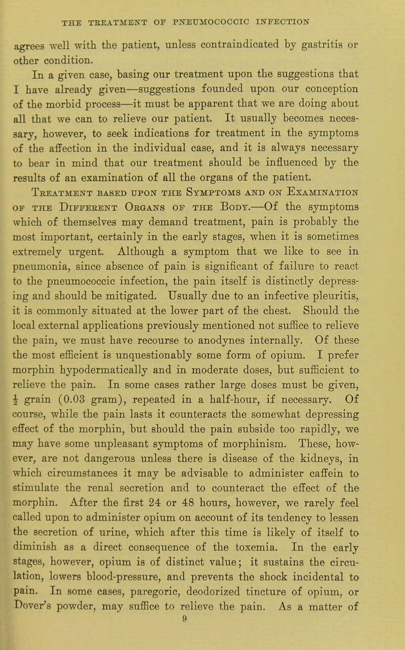 agrees well with the patient, unless contraindicated by gastritis or other condition. In a given case, basing our treatment upon the suggestions that I have already given—suggestions founded upon our conception of the morbid process—it must be apparent that we are doing about all that we can to relieve our patient. It usually becomes neces- sary, however, to seek indications for treatment in the symptoms of the affection in the individual case, and it is always necessary to bear in mind that our treatment should be influenced by the results of an examination of all the organs of the patient. Treatment based upon the Symptoms and on Examination of the Different Organs of the Body.—Of the symptoms which of themselves may demand treatment, pain is probably the most important, certainly in the early stages, when it is sometimes extremely urgent. Although a symptom that we like to see in pneumonia, since absence of pain is significant of failure to react to the pneumococcic infection, the pain itself is distinctly depress- ing and should be mitigated. Usually due to an infective pleuritis, it is commonly situated at the lower part of the chest. Should the local external applications previously mentioned not suffice to relieve the pain, we must have recourse to anodynes internally. Of these the most efficient is unquestionably some form of opium. I prefer morphin hypodermatically and in moderate doses, but sufficient to relieve the pain. In some cases rather large doses must be given, ^ grain (0.03 gram), repeated in a half-hour, if necessary. Of course, while the pain lasts it counteracts the somewhat depressing effect of the morphin, but should the pain subside too rapidly, we may have some unpleasant symptoms of morphinism. These, how- ever, are not dangerous unless there is disease of the kidneys, in which circumstances it may be advisable to administer caffein to stimulate the renal secretion and to counteract the effect of the morphin. After the first 24 or 48 hours, however, we rarely feel called upon to administer opium on account of its tendency to lessen the secretion of urine, which after this time is likely of itself to diminish as a direct consequence of the toxemia. In the early stages, however, opium is of distinct value; it sustains the circu- lation, lowers blood-pressure, and prevents the shock incidental to pain. In some cases, paregoric, deodorized tincture of opium, or Dover’s powder, may suffice to relieve the pain. As a matter of