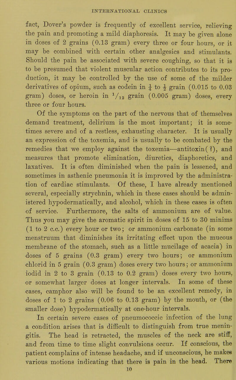 fact, Dover’s powder is frequently of excellent service, relieving the pain and promoting a mild diaphoresis. It may be given alone in doses of 2 grains (0.13 gram) every three or four hours, or it may be combined with certain other analgesics and stimulants. Should the pain be associated with severe coughing, so that it is to be presumed that violent muscular action contributes to its pro- duction, it may be controlled by the use of some of the milder derivatives of opium, such as codein in \ to £ grain (0.015 to 0.03 gram) doses, or heroin in 1/12 grain (0.005 gram) doses, every three or four hours. Of the symptoms on the part of the nervous that of themselves demand treatment, delirium is the most important; it is some- times severe and of a restless, exhausting character. It is usually an expression of the toxemia, and is usually to be combated by the remedies that we employ against the toxemia—antitoxin(?), and measures that promote elimination, diuretics, diaphoretics, and laxatives. It is often diminished when the pain is lessened, and sometimes in asthenic pneumonia it is improved by the administra- tion of cardiac stimulants. Of these, I have already mentioned several, especially strychnin, which in these cases should be admin- istered hypodermatically, and alcohol, which in these cases is often of service. Furthermore, the salts of ammonium are of value. Thus you may give the aromatic spirit in doses of 15 to 30 minims (1 to 2 c.c.) every hour or two; or ammonium carbonate (in some menstruum that diminishes its irritating effect upon the mucous membrane of the stomach, such as a little mucilage of acacia) in doses of 5 grains (0.3 gram) every two hours; or ammonium chlorid in 5 grain (0.3 gram) doses every two hours; or ammonium iodid in 2 to 3 grain (0.13 to 0.2 gram) doses every two hours, or somewhat larger doses at longer intervals. In some of these cases, camphor also will be found to be an excellent remedy, in doses of 1 to 2 grains (0.06 to 0.13 gram) by the mouth, or (the smaller dose) hypodermatically at one-hour intervals. In certain severe cases of pneumococcic infection of the lung a condition arises that is difficult to distinguish from true menin- gitis. The head is retracted, the muscles of the neck are stiff, and from time to time slight convulsions occur. If conscious, the patient complains of intense headache, and if unconscious, he makes various motions indicating that there is pain in the head. There