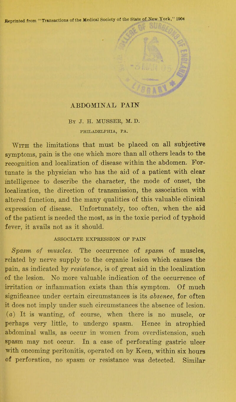 ABDOMINAL PAIN By J. H. MUSSER, M. D. PHILADELPHIA, PA. With the limitations that must be placed on all subjective symptoms, pain is the one which more than all others leads to the recognition and localization of disease within the abdomen. For- tunate is the physician who has the aid of a patient with clear intelligence to describe the character, the mode of onset, the localization, the direction of transmission, the association with altered function, and the many qualities of this valuable clinical expression of disease. Unfortunately, too often, when the aid of the patient is needed the most, as in the toxic period of typhoid fever, it avails not as it should. ASSOCIATE EXPRESSION OF PAIN Spasm, of muscles. The occurrence of spasm of muscles, related by nerve supply to the organic lesion which causes the pain, as indicated by resistance, is of great aid in the localization of the lesion. No more valuable indication of the occurrence of irritation or inflammation exists than this symptom. Of much significance under certain circumstances is its absence, for often it does not imply under such circumstances the absence of lesion, (a) It is wanting, of course, when there is no muscle, or perhaps very little, to undergo spasm. Hence in atrophied abdominal walls, as occur in women from overdistension, such spasm may not occur. In a case of perforating gastric ulcer with oncoming peritonitis, operated on by Keen, within six hours of perforation, no spasm or resistance was detected. Similar