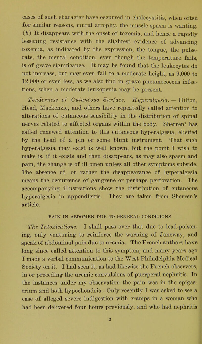 for similar reasons, mural atrophy, the muscle spasm is wanting. (6) It disappears with the onset of toxemia, and hence a rapidly lessening resistance with the slightest evidence of advancing toxemia, as indicated by the expression, the tongue, the pulse- rate, the mental condition, even though the temperature fails, is of grave significance. It may be found that the leukocytes do not increase, but may even fall to a moderate height, as 9,000 to 12,000 or even less, as we also find in grave pneumococcus infec- tions, when a moderate leukopenia may be present. Tenderness of Cutaneous Surface. Hyperalgesia. — Hilton, Head, Mackenzie, and others have repeatedly called attention to alterations of cutaneous sensibility in the distribution of spinal nerves related to affected organs within the body. Sherren1 has called renewed attention to this cutaneous hyperalgesia, elicited by the head of a pin or some blunt instrument. That such hyperalgesia may exist is well known, but the point I wish to make is, if it exists and then disappears, as may also spasm and pain, the change is of ill omen unless all other symptoms subside. The absence of, or rather the disappearance of hyperalgesia means the occurrence of gangrene or perhaps perforation. The accompanying illustrations show the distribution of cutaneous hyperalgesia in appendicitis. They are taken from Sherren’s article. PAIN IN ABDOMEN DUE TO GENERAL CONDITIONS The Intoxications. I shall pass over that due to lead-poison- ing, only venturing to reinforce the warning of Janeway, and speak of abdominal pain due to uremia. The French authors have long since called attention to this symptom, and many years ago I made a verbal communication to the West Philadelphia Medical Society on it. I had seen it, as had likewise the French observers, in or preceding the uremic convulsions of puerperal nephritis. In the instances under my observation the pain was in the epigas- trium and both hypochondria. Only recently I was asked to see a case of alleged severe indigestion with cramps in a woman who had been delivered four hours previously, and who had nephritis 2