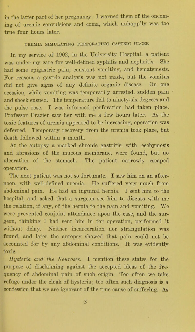 ing of uremic convulsions and coma, which unhappily was too true four hours later. UREMIA SIMULATING PERFORATING GASTRIC ULCER In my service of 1902, in the University Hospital, a patient was under my care for well-defined syphilis and nephritis. She had some epigastric pain, constant vomiting, and hematemesis. For reasons a gastric anafysis was not made, but the vomitus did not give signs of any definite organic disease. On one occasion, while vomiting was temporarily arrested, sudden pain and shock ensued. The temperature fell to ninety-six degrees and the pulse rose. I was informed perforation had taken place. Professor Frazier saw her with me a few hours later. As the toxic features of uremia appeared to be increasing, operation was deferred. Temporary recovery from the uremia took place, but death followed within a month. At the autopsy a marked chronic gastritis, with ecchymosis and abrasions of the mucous membrane, were found, but no ulceration of the stomach. The patient narrowly escaped operation. The next patient was not so fortunate. I saw him on an after- noon, with well-defined uremia. He suffered very much from abdominal pain. He had an inguinal hernia. I sent him to the hospital, and asked that a surgeon see him to discuss with me the relation, if any, of the hernia to the pain and vomiting. We were prevented conjoint attendance upon the case, and the sur- geon, thinking I had sent him in for operation, performed it without delay. Neither incarceration nor strangulation was found, and later the autopsy showed that pain could not be accounted for by any abdominal conditions. It was evidently toxic. Hysteria and the Neuroses. I mention these states for the purpose of disclaiming against the accepted ideas of the fre- quency of abdominal pain of such origin. Too often we take refuge under the cloak of hysteria; too often such diagnosis is a confession that we are ignorant of the true cause of suffering. As 3