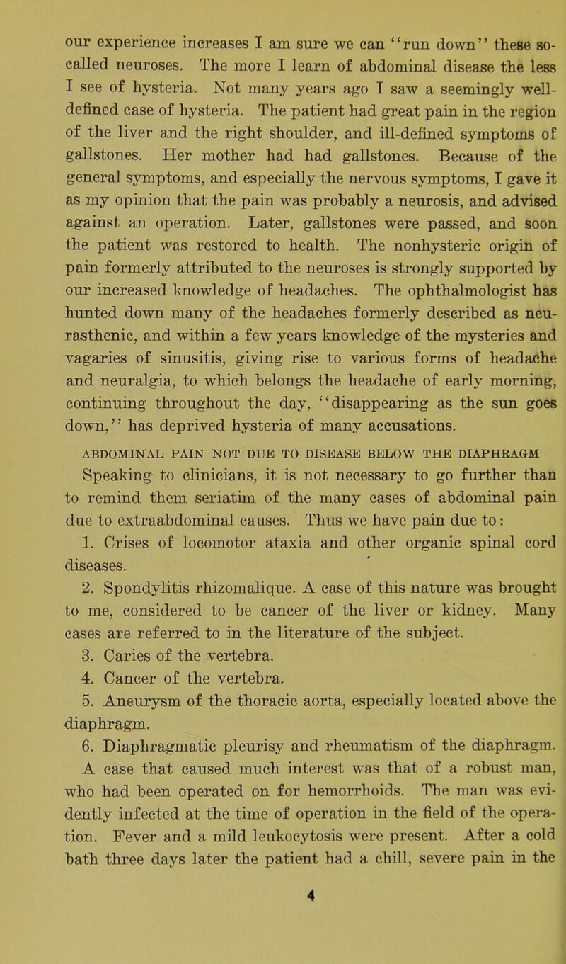 our experience increases I am sure we can “run down” these so- called neuroses. The more I learn of abdominal disease the less I see of hysteria. Not many years ago I saw a seemingly well- defined case of hysteria. The patient had great pain in the region of the liver and the right shoulder, and ill-defined symptoms of gallstones. Her mother had had gallstones. Because of the general symptoms, and especially the nervous symptoms, I gave it as my opinion that the pain was probably a neurosis, and advised against an operation. Later, gallstones were passed, and soon the patient was restored to health. The nonhysteric origin of pain formerly attributed to the neuroses is strongly supported by our increased knowledge of headaches. The ophthalmologist has hunted down many of the headaches formerly described as neu- rasthenic, and within a few years knowledge of the mysteries and vagaries of sinusitis, giving rise to various forms of headache and neuralgia, to which belongs the headache of early morning, continuing throughout the day, “disappearing as the sun goes down,” has deprived hysteria of many accusations. ABDOMINAL PAIN NOT DUE TO DISEASE BELOW THE DIAPHRAGM Speaking to clinicians, it is not necessary to go further than to remind them seriatim of the many cases of abdominal pain due to extraabdominal causes. Thus we have pain due to: 1. Crises of locomotor ataxia and other organic spinal cord diseases. 2. Spondylitis rhizomalique. A case of this nature was brought to me, considered to be cancer of the liver or kidney. Many cases are referred to in the literature of the subject. 3. Caries of the vertebra. 4. Cancer of the vertebra. 5. Aneurysm of the thoracic aorta, especially located above the diaphragm. 6. Diaphragmatic pleurisy and rheumatism of the diaphragm. A case that caused much interest was that of a robust man, who had been operated on for hemorrhoids. The man was evi- dently infected at the time of operation in the field of the opera- tion. Fever and a mild leukocytosis were present. After a cold bath three days later the patient had a chill, severe pain in the