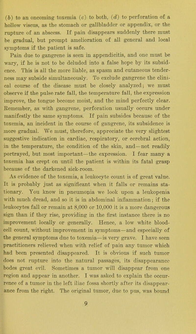 (6) to an oncoming toxemia (c) to both, (d) to perforation of a hollow viscns, as the stomach or gallbladder or appendix, or the rupture of an abscess. If pain disappears suddenly there must be gradual, but prompt amelioration of all general and local symptoms if the patient is safe. Pain due to gangrene is seen in appendicitis, and one must be wary, if he is not to be deluded into a false hope by its subsid- ence. This is all the more liable, as spasm and cutaneous tender- ness may subside simultaneously. To exclude gangrene the clini- cal course of the disease must be closely analyzed; we must observe if the pulse rate fall, the temperature fall, the expression improve, the tongue become moist, and the mind perfectly clear. Remember, as with gangrene, perforation usually occurs under manifestly the same symptoms. If pain subsides because of the toxemia, an incident in the course of gangrene, its subsidence is more gradual. We must, therefore, appreciate the very slightest suggestive indication in cardiac, respiratory, or cerebral action, in the temperature, the condition of the skin, and—not readily portrayed, but most important—the expression. I fear many a toxemia has crept on until the patient is within its fatal grasp because of the darkened sick-room. As evidence of the toxemia, a leukocyte count is of great value. It is probably just as significant when it falls or remains sta- tionary. You know in pneumopia we look upon a leukopenia with much dread, and so it is in abdominal inflammation; if the leukocytes fall or remain at 8,000 or 10,000 it is a more dangerous sign than if they rise, providing in the first instance there is no improvement locally or generally. Hence, a low white blood- cell count, without improvement in symptoms—and especially of the general symptoms due to toxemia—is very grave. I have seen practitioners relieved when with relief of pain any tumor which had been presented disappeared. It is obvious if such tumor does not rupture into the natural passages, its disappearance bodes great evil. Sometimes a tumor will disappear from one region and appear in another. I was asked to explain the occur- rence of a tumor in the left iliac fossa shortly after its disappear- ance from the right. The original tumor, due to pus, was bound