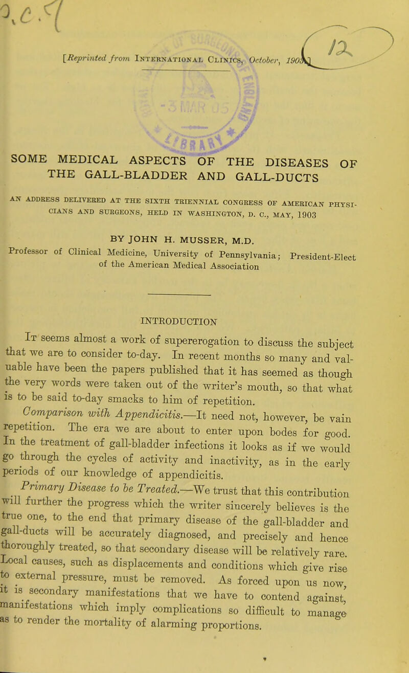 [Reprinted from International Clinics, October, 190 SOME MEDICAL ASPECTS OF THE DISEASES OF THE GALL-BLADDER AND GALL-DUCTS AN ADDRESS DELIVERED AT THE SIXTH TRIENNIAL CONGRESS OF AMERICAN PHYSI- CIANS AND SURGEONS, HELD IN WASHINGTON, D. C., MAY, 1903 BY JOHN H. MUSSER, M.D. Professor of Clinical Medicine, University of Pennsylvania; President-Elect of the American Medical Association INTRODUCTION It seems almost a work of supererogation to discuss the subject that we are to consider to-day. In recent months so many and val- uable have been the papers published that it has seemed as though the very words were taken out of the writer’s mouth, so that what is to be said to-day smacks to him of repetition. Comparison with Appendicitis.—It need not, however, be vain repetition. The era we are about to enter upon bodes for good. In the treatment of gall-bladder infections it looks as if we would go through the cycles of activity and inactivity, as in the early periods of our knowledge of appendicitis. Primary Disease to be Treated.—We trust that this contribution will further the progress which the writer sincerely believes is the true one, to the end that primary disease of the gall-bladder and gall-ducts will be accurately diagnosed, and precisely and hence thoroughly treated, so that secondary disease will be relatively rare. Local causes, such as displacements and conditions which give rise to external pressure, must be removed. As forced upon us now, it is secondary manifestations that we have to contend against! manifestations which imply complications so difficult to manage as to render the mortality of alarming proportions.