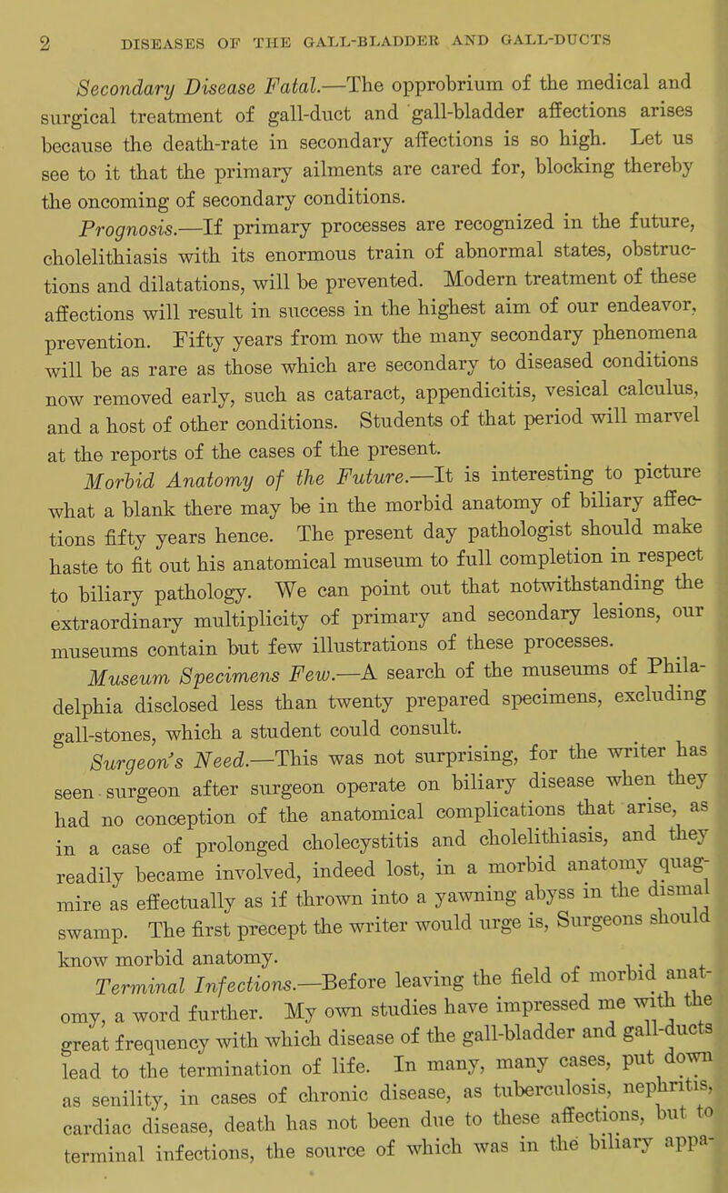 Secondary Disease Fatal.—The opprobrium of the medical and surgical treatment of gall-duct and gall-bladder affections arises because the death-rate in secondary affections is so high. Let us see to it that the primary ailments are cared for, blocking thereby the oncoming of secondary conditions. Prognosis.—If primary processes are recognized in the future, cholelithiasis with its enormous train of abnormal states, obstruc- tions and dilatations, will be prevented. Modern treatment of these affections will result in success in the highest aim of our endeavor, prevention. Fifty years from now the many secondary phenomena will be as rare as those which are secondary to diseased conditions now removed early, such as cataract, appendicitis, vesical calculus, and a host of other conditions. Students of that period will marvel at the reports of the cases of the present. Morbid Anatomy of the Future.—It is interesting to pictuie what a blank there may be in the morbid anatomy of biliary affec- tions fifty years hence. The present day pathologist should make haste to fit out his anatomical museum to full completion m respect to biliary pathology. We can point out that notwithstanding the extraordinary multiplicity of primary and secondary lesions, our museums contain but few illustrations of these processes. Museum Specimens Few.—A search of the museums of Phila- delphia disclosed less than twenty prepared specimens, excluding gall-stones, which a student could consult. Surgeons Need.—This was not surprising, for the writer has seen surgeon after surgeon operate on biliary disease when they had no conception of the anatomical complications that arise, as in a case of prolonged cholecystitis and cholelithiasis, and they readily became involved, indeed lost, in a morbid anatomy quag- mire as effectually as if thrown into a yawning abyss m the dismal swamp. The first precept the writer would urge is, Surgeons shou know morbid anatomy. Terminal Infections.—Before leaving the field of morbid anat- omy, a word further. My own studies have impressed me with the great frequency with which disease of the gall-bladder and gall-ducts lead to the termination of life. In many, many cases, put down as senility, in cases of chronic disease, as tuberculosis, nephritis, cardiac disease, death has not been due to these affections, but to terminal infections, the source of which was m the biliary appa