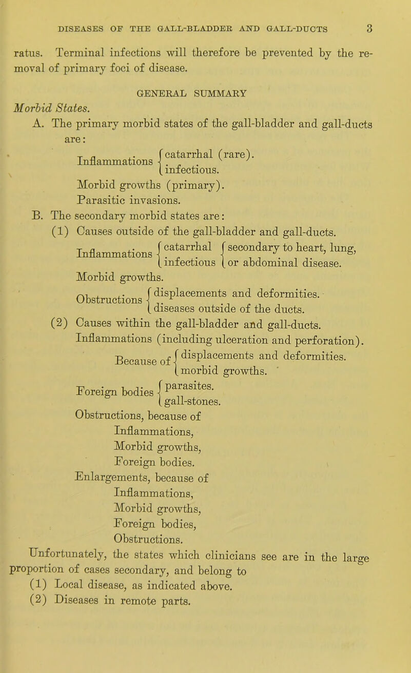 ratus. Terminal infections will therefore be prevented by the re- moval of primary foci of disease. GENERAL SUMMARY Morbid States. A. The primary morbid states of the gall-bladder and gall-ducts are: t n ,. (catarrhal (rare), inflammations 1 . v ' (infectious. Morbid growths (primary). Parasitic invasions. B. The secondary morbid states are: (1) Causes outside of the gall-bladder and gall-ducts. T n , • f catarrhal f secondary to heart, lung, (infectious (or abdominal disease. Morbid growths. Obstructions (^placements and deformities. (diseases outside of the ducts. (2) Causes within the gall-bladder and gall-ducts. Inflammations (including ulceration and perforation). Because of { displacements and deformities, (morbid growths. Foreign bodies \ (gall-stones. Obstructions, because of Inflammations, Morbid growths, Foreign bodies. Enlargements, because of Inflammations, Morbid growths, Foreign bodies, Obstructions. Unfortunately, the states which clinicians see are in the large proportion of cases secondary, and belong to (1) Local disease, as indicated above. (2) Diseases in remote parts.