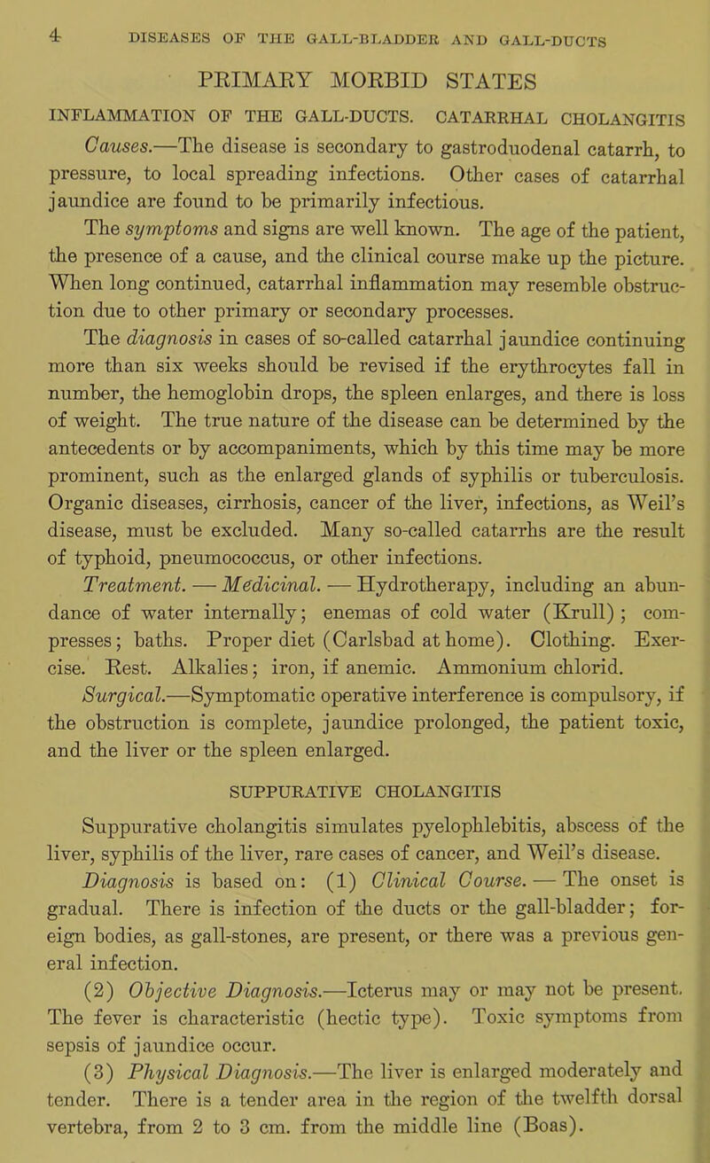 PRIMARY MORBID STATES INFLAMMATION OF THE GALL-DUCTS. CATARRHAL CHOLANGITIS Causes.—The disease is secondary to gastroduodenal catarrh, to pressure, to local spreading infections. Other cases of catarrhal jaundice are found to be primarily infectious. The symptoms and signs are well known. The age of the patient, the presence of a cause, and the clinical course make up the picture. When long continued, catarrhal inflammation may resemble obstruc- tion due to other primary or secondary processes. The diagnosis in cases of so-called catarrhal jaundice continuing- more than six weeks should be revised if the erythrocytes fall in number, thu hemoglobin drops, the spleen enlarges, and there is loss of weight. The true nature of the disease can be determined by the antecedents or by accompaniments, which by this time may be more prominent, such as the enlarged glands of syphilis or tuberculosis. Organic diseases, cirrhosis, cancer of the liver, infections, as Weil’s disease, must be excluded. Many so-called catarrhs are the result of typhoid, pneumococcus, or other infections. Treatment. — Medicinal. — Hydrotherapy, including an abun- dance of water internally; enemas of cold water (Krull); com- presses; baths. Proper diet (Carlsbad at home). Clothing. Exer- cise. Rest. Alkalies; iron, if anemic. Ammonium chlorid. Surgical.—Symptomatic operative interference is compulsory, if the obstruction is complete, jaundice prolonged, the patient toxic, and the liver or the spleen enlarged. SUPPURATIVE CHOLANGITIS Suppurative cholangitis simulates pyelophlebitis, abscess of the liver, syphilis of the liver, rare cases of cancer, and Weil’s disease. Diagnosis is based on: (1) Clinical Course. — The onset is gradual. There is infection of the ducts or the gall-bladder; for- eign bodies, as gall-stones, are present, or there was a previous gen- eral infection. (2) Objective Diagnosis.—Icterus may or may not he present. The fever is characteristic (hectic type). Toxic symptoms from sepsis of jaundice occur. (3) Physical Diagnosis.—The liver is enlarged moderately and tender. There is a tender area in the region of the twelfth dorsal