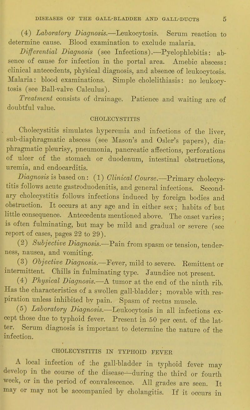 (4) Laboratory Diagnosis.—Leukocytosis. Serum reaction to determine cause. Blood examination to exclude malaria. Differential Diagnosis (see Infections).—Pyelophlebitis: ab- sence of cause for infection in the portal area. Amebic abscess: clinical antecedents, physical diagnosis, and absence of leukocytosis. Malaria: blood examinations. Simple cholelithiasis: no leukocy- tosis (see Ball-valve Calculus). Treatment consists of drainage. Patience and waiting are of doubtful value. CHOLECYSTITIS Cholecystitis simulates hyperemia and infections of the liver, sub-diaphragmatic abscess (see Mason’s and Osier’s papers), dia- phragmatic pleurisy, pneumonia, pancreatic affections, perforations of ulcer of the stomach or duodenum, intestinal obstructions, uremia, and endocarditis. Diagnosis is based on: (1) Clinical Course.—Primary cholecys- titis follows acute gastroduodenitis, and general infections. Second- ary cholecystitis follows infections induced by foreign bodies and obstruction. It occurs at any age and in either sex; habits of but little consequence. Antecedents mentioned above. The onset varies ; is often fulminating, but may be mild and gradual or severe (see report of cases, pages 22 to 29). (2) Subjective Diagnosis.—Pain from spasm or tension, tender- ness, nausea, and vomiting. (3) Objective Diagnosis.—Fever, mild to severe. Remittent or intermittent. Chills in fulminating type. Jaundice not present. (4) Physical Diagnosis.—A tumor at the end of the ninth rib. Has the characteristics of a swollen gall-bladder; movable with res- piration unless inhibited by pain. Spasm of rectus muscle. (5) Laboratory Diagnosis.—Leukocytosis in all infections ex- cept those due to typhoid fever. Present in 50 per cent, of the lat- ter. Serum diagnosis is important to determine the nature of the infection. CHOLECYSTITIS IN TYPHOID FEVER A local infection of the gall-bladder in typhoid fever may develop in the course of the disease-^during the third or fourth week, or in the period of convalescence. All grades are seen. It may or may not be accompanied by cholangitis. If it occurs in