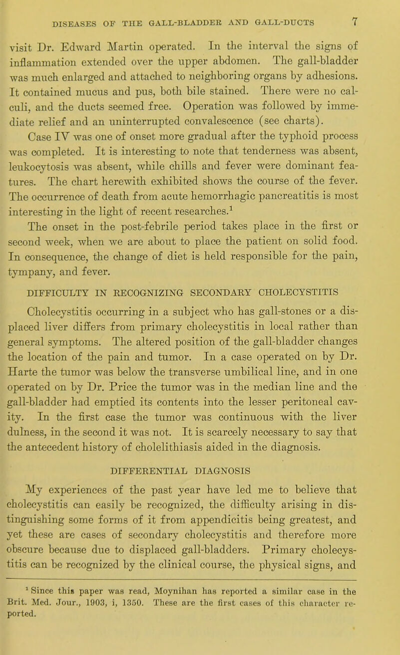 visit Dr. Edward Martin operated. In the interval the signs of inflammation extended over the upper abdomen. The gall-bladder was much enlarged and attached to neighboring organs by adhesions. It contained mucus and pus, both bile stained. There were no cal- culi, and the ducts seemed free. Operation was followed by imme- diate relief and an uninterrupted convalescence (see charts). Case IV was one of onset more gradual after the typhoid process was completed. It is interesting to note that tenderness was absent, leukocytosis was absent, while chills and fever were dominant fea- tures. The chart herewith exhibited shows the course of the fever. The occurrence of death from acute hemorrhagic pancreatitis is most interesting in the light of recent researches.1 The onset in the post-febrile period takes place in the first or second week, when we are about to place the patient on solid food. In consequence, the change of diet is held responsible for the pain, tympany, and fever. DIFFICULTY IN RECOGNIZING SECONDARY CHOLECYSTITIS Cholecystitis occurring in a subject who has gall-stones or a dis- placed liver differs from primary cholecystitis in local rather than general symptoms. The altered position of the gall-bladder changes the location of the pain and tumor. In a case operated on by Dr. Harte the tumor was below the transverse umbilical line, and in one operated on by Dr. Price the tumor was in the median line and the gall-bladder had emptied its contents into the lesser peritoneal cav- ity. In the first case the tumor was continuous with the liver dulness, in the second it was not. It is scarcely necessary to say that the antecedent history of cholelithiasis aided in the diagnosis. DIFFERENTIAL DIAGNOSIS My experiences of the past year have led me to believe that cholecystitis can easily be recognized, the difficulty arising in dis- tinguishing some forms of it from appendicitis being greatest, and yet these are cases of secondary cholecystitis and therefore more obscure because due to displaced gall-bladders. Primary cholecys- titis can be recognized by the clinical course, the physical signs, and 1 Since this paper was read, Moynihan has reported a similar case in the Brit. Med. Jour., 1903, i, 1350. These are the first cases of this character re- ported.