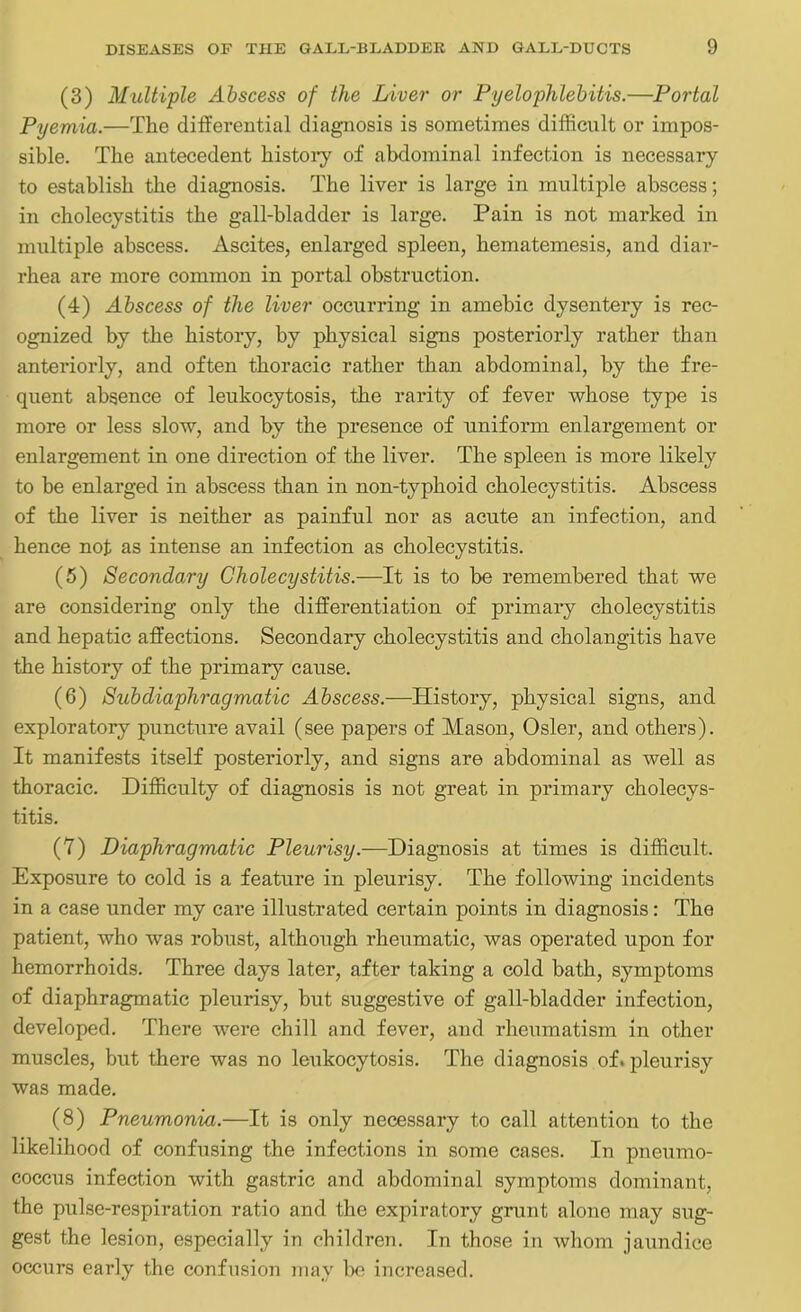 (3) Multiple Abscess of the Liver or Pyelophlebitis.—Portal Pyemia.—The differential diagnosis is sometimes difficult or impos- sible. The antecedent history of abdominal infection is necessary to establish the diagnosis. The liver is large in multiple abscess; in cholecystitis the gall-bladder is large. Pain is not marked in multiple abscess. Ascites, enlarged spleen, hematemesis, and diar- rhea are more common in portal obstruction. (4) Abscess of the liver occurring in amebic dysentery is rec- ognized by the history, by physical signs posteriorly rather than anteriorly, and often thoracic rather than abdominal, by the fre- quent absence of leukocytosis, the rarity of fever whose type is more or less slow, and by the presence of uniform enlargement or enlargement in one direction of the liver. The spleen is more likely to be enlarged in abscess than in non-typhoid cholecystitis. Abscess of the liver is neither as painful nor as acute an infection, and hence not as intense an infection as cholecystitis. (5) Secondary Cholecystitis.—It is to be remembered that we are considering only the differentiation of primary cholecystitis and hepatic affections. Secondary cholecystitis and cholangitis have the history of the primary cause. (6) Sub diaphragmatic Abscess.—History, physical signs, and exploratory puncture avail (see papers of Mason, Osier, and others). It manifests itself posteriorly, and signs are abdominal as well as thoracic. Difficulty of diagnosis is not great in primary cholecys- titis. (7) Diaphragmatic Pleurisy.—Diagnosis at times is difficult. Exposure to cold is a feature in pleurisy. The following incidents in a case under my care illustrated certain points in diagnosis: The patient, who was robust, although rheumatic, was operated upon for hemorrhoids. Three days later, after taking a cold bath, symptoms of diaphragmatic pleurisy, but suggestive of gall-bladder infection, developed. There were chill and fever, and rheumatism in other muscles, but there was no leukocytosis. The diagnosis of. pleurisy was made. (8) Pneumonia.—It is only necessary to call attention to the likelihood of confusing the infections in some cases. In pneumo- coccus infection with gastric and abdominal symptoms dominant, the pulse-respiration ratio and the expiratory grunt alone may sug- gest the lesion, especially in children. In those in whom jaundice occurs early the confusion may be increased.