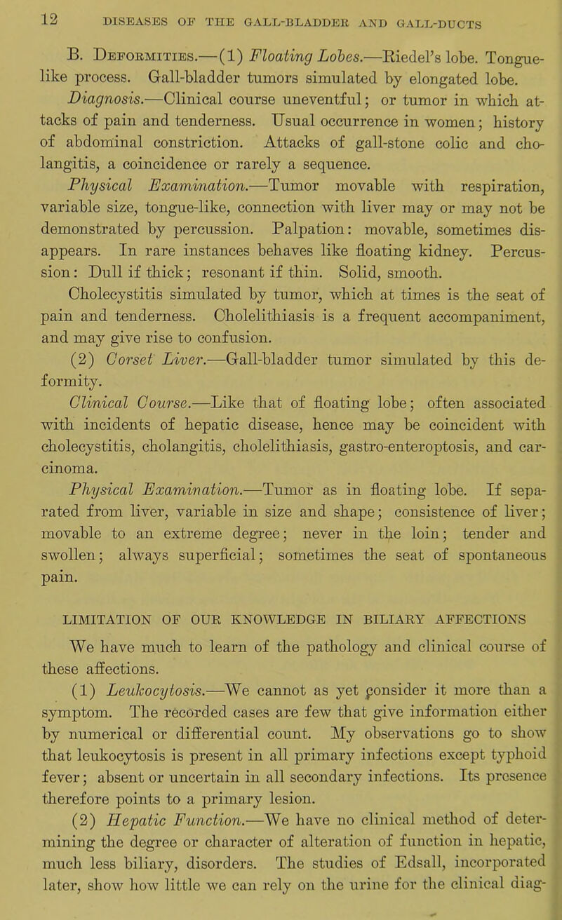 B. Deformities.—(1) Floating Lobes.—Riedel’s lobe. Tongue- like process. Gall-bladder tumors simulated by elongated lobe. Diagnosis.—Clinical course uneventful; or tumor in which at- tacks of pain and tenderness. Usual occurrence in women; history of abdominal constriction. Attacks of gall-stone colic and cho- langitis, a coincidence or rarely a sequence. Physical Examination.—Tumor movable with respiration, variable size, tongue-like, connection with liver may or may not be demonstrated by percussion. Palpation: movable, sometimes dis- appears. In rare instances behaves like floating kidney. Percus- sion : Dull if thick; resonant if thin. Solid, smooth. Cholecystitis simulated by tumor, which at times is the seat of pain and tenderness. Cholelithiasis is a frequent accompaniment, and may give rise to confusion. (2) Corset Liver.—Gall-bladder tumor simulated by this de- formity. Clinical Course.—Like that of floating lobe; often associated with incidents of hepatic disease, hence may be coincident with cholecystitis, cholangitis, cholelithiasis, gastro-enteroptosis, and car- cinoma. Physical Examination.-—Tumor as in floating lobe. If sepa- rated from liver, variable in size and shape; consistence of liver; movable to an extreme degree; never in the loin; tender and swollen; always superficial; sometimes the seat of spontaneous pain. LIMITATION OF OUR KNOWLEDGE IN BILIARY AFFECTIONS We have much to learn of the pathology and clinical course of these affections. (1) Leukocytosis.—We cannot as yet ponsider it more than a symptom. The recorded cases are few that give information either by numerical or differential count. My observations go to show that leukocytosis is present in all primary infections except typhoid fever; absent or uncertain in all secondary infections. Its presence therefore points to a primary lesion. (2) Hepatic Function.—We have no clinical method of deter- mining the degree or character of alteration of function in hepatic, much less biliary, disorders. The studies of Edsall, incorporated later, show how little we can rely on the urine for the clinical diag-