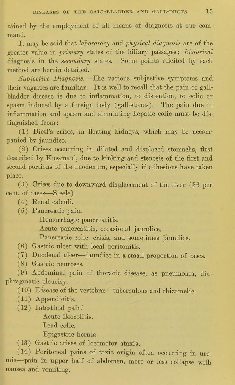 tained by the employment of all means of diagnosis at onr com- mand. It may be said that laboratory and physical diagnosis are of the greater value in primary states of the biliary passages; historical diagnosis in the secondary states. Some points elicited by each method are herein detailed. Subjective Diagnosis.—The various subjective symptoms and their vagaries are familiar. It is well to recall that the pain of gall- bladder disease is due to inflammation, to distention, to colic or spasm induced by a foreign body (gall-stones). The pain due to inflammation and spasm and simulating hepatic colic must be dis- tinguished from: (1) Dietl’s crises, in floating kidneys, which may be accom- panied by jaundice. (2) Crises occurring in dilated and displaced stomachs, first described by Kussmaul, due to kinking and stenosis of the first and second portions of the duodenum, especially if adhesions have taken place. (3) Crises due to downward displacement of the liver (36 per cent, of cases—Steele). (4) Renal calculi. (5) Pancreatic pain. Hemorrhagic pancreatitis. Acute pancreatitis, occasional jaundice. Pancreatic colic, crisis, and sometimes jaundice. (6) Gastric ulcer with local peritonitis. (7) Duodenal ulcer—jaundice in a small proportion of cases. (8) Gastric neuroses. (9) Abdominal pain of thoracic disease, as pneumonia, dia- phragmatic pleurisy. (10) Disease of the vertebra?—tuberculous and rhizomelic. (11) Appendicitis. (12) Intestinal pain.' Acute ileocolitis. Lead colic. Epigastric hernia. (13) Gastric crises of locomotor ataxia. (14) Peritoneal pains of toxic origin often occurring in ure- mia—pain in upper half of abdomen, more or less collapse with nausea and vomiting.