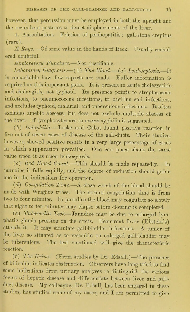 however, that percussion must be employed in both the upright and the recumbent postures to detect displacements of the liver. 4. Auscultation. Friction of perihepatitis; gall-stone crepitus (rare). X-Rays.—Of some value in the hands of Beck. Usually consid- ered doubtful. Exploratory Puncture.—Not justifiable. Laboratory Diagnosis.—(1) The Blood.—(a) Leukocytosis.—It is remarkable how few reports are made. Fuller information is required on this important point. It is present in acute cholecystitis and cholangitis, not typhoid. Its presence points to streptococcus infections, to pneumococcus infections, to bacillus coli infections, and excludes typhoid, malarial, and tuberculous infections. It often excludes amebic abscess, but does not exclude multiple abscess of the liver. If lymphocytes are in excess syphilis is suggested. (b) Iodophilia.—Locke and Cabot found positive reaction in five out of seven cases of disease of the gall-ducts. Their studies, however, showed positive results in a very large percentage of cases in which suppuration prevailed. One can place about the same value upon it as upon leukocytosis. (c) Red Blood Count.—This should be made repeatedly. In jaundice it falls rapidly, and the degree of reduction should guide one in the indications for operation. (d) Coagulation Time.—A close watch of the blood should be made with Wright’s tubes. The normal coagulation time is from two to four minutes. In jaundice the blood may coagulate so slowly that eight to ten minutes may elapse before clotting is completed. (e) Tuberculin Test.—Jaundice may be due to enlarged lym- phatic glands pressing on the ducts. Recurrent fever (Ebstein’s) attends it. It may simulate gall-bladder infections. A tumor of the liver so situated as to resemble an enlarged gall-bladder may be tuberculous. The test mentioned will give the characteristic reaction. (f) The Urine. (From studies by Dr. Edsall.)—The presence of bilirubin indicates obstruction. Observers have long tried to find some indications from urinary analyses to distinguish the various forms of hepatic disease and differentiate between liver and gall- duct disease. My colleague, Dr. Edsall, has been engaged in these studies, has studied some of my cases, and I am permitted to give