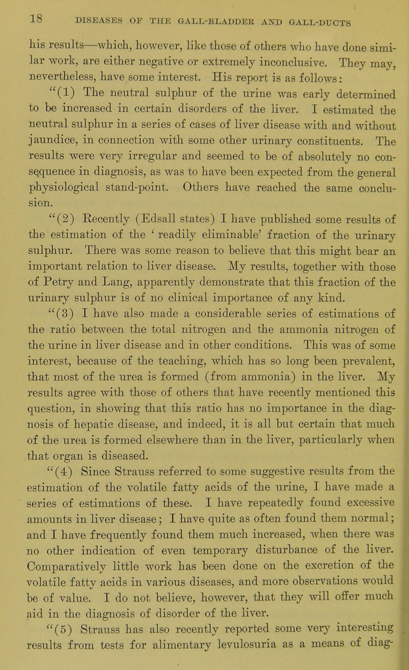 liis results—which, however, like those of others who have done simi- lar work, are either negative or extremely inconclusive. They may, nevertheless, have some interest. His report is as follows: “(1) The neutral sulphur of the urine was early determined to be increased in certain disorders of the liver. I estimated the neutral sulphur in a series of cases of liver disease with and without jaundice, in connection with some other urinary constituents. The results were very irregular and seemed to be of absolutely no con- sequence in diagnosis, as was to have been expected from the general physiological stand-point. Others have reached the same conclu- sion. “(2) Eecently (Edsall states) I have published some results of the estimation of the ‘ readily eliminable’ fraction of the urinary sulphur. There was some reason to believe that this might bear an important relation to liver disease. My results, together with those of Petry and Lang, apparently demonstrate that this fraction of the urinary sulphur is of no clinical importance of any kind. “(3) I have also made a considerable series of estimations of the ratio between the total nitrogen and the ammonia nitrogen of the urine in liver disease and in other conditions. This was of some interest, because of the teaching, which has so long been prevalent, that most of the urea is formed (from ammonia) in the liver. My results agree with those of others that have recently mentioned this question, in showing that this ratio has no importance in the diag- nosis of hepatic disease, and indeed, it is all but certain that much of the urea is formed elsewhere than in the liver, particularly when that organ is diseased. “(4) Since Strauss referred to some suggestive results from the estimation of the volatile fatty acids of the urine, I have made a series of estimations of these. I have repeatedly found excessive amounts in liver disease; I have quite as often found them normal; and I have frequently found them much increased, when there was no other indication of even temporary disturbance of the liver. Comparatively little work has been done on the excretion of the volatile fatty acids in various diseases, and more observations would be of value. I do not believe, however, that they will offer much aid in the diagnosis of disorder of the liver. “(5) Strauss has also recently reported some very interesting results from tests for alimentary levulosuria as a means of diag-