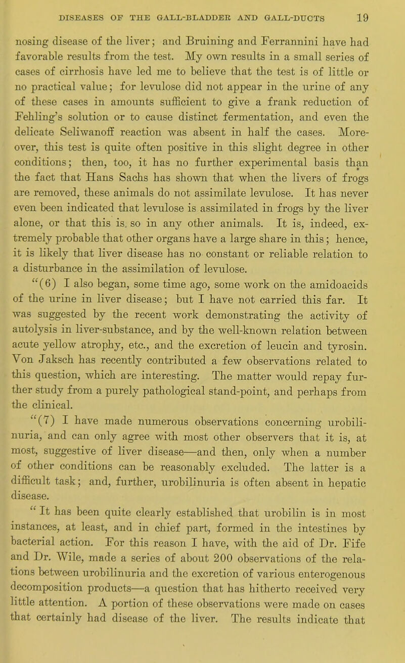 nosing disease of the liver; and Bruining and Ferrannini have had favorable results from the test. My own results in a small series of cases of cirrhosis have led me to believe that the test is of little or no practical value; for levulose did not appear in the urine of any of these cases in amounts sufficient to give a frank reduction of Fehling’s solution or to cause distinct fermentation, and even the delicate Seliwanoff reaction was absent in half the cases. More- over, this test is quite often positive in this slight degree in other conditions; then, too, it has no further experimental basis than the fact that Hans Sachs has shown that when the livers of frogs are removed, these animals do not assimilate levulose. It has never even been indicated that levulose is assimilated in frogs by the liver alone, or that this is. so in any other animals. It is, indeed, ex- tremely probable that other organs have a large share in this; hence, it is likely that liver disease has no constant or reliable relation to a disturbance in the assimilation of levulose. “(6) I also began, some time ago, some work on the amidoacids of the urine in liver disease; but I have not carried this far. It was suggested by the recent work demonstrating the activity of autolysis in liver-substance, and by the well-known relation between acute yellow atrophy, etc., and the excretion of leucin and tyrosin. Yon J aksch has recently contributed a few observations related to this question, which are interesting. The matter would repay fur- ther study from a purely pathological stand-point, and perhaps from the clinical. u(7) I have made numerous observations concerning urobili- nuria, and can only agree with most other observers that it is, at most, suggestive of liver disease—and then, only when a number of other conditions can be reasonably excluded. The latter is a difficult task; and, further, urobilinuria is often absent in hepatic disease. “ It has been quite clearly established that urobilin is in most instances, at least, and in chief part, formed in the intestines by bacterial action. For this reason I have, with the aid of Dr. Fife and Dr. Wile, made a series of about 200 observations of the rela- tions between urobilinuria and the excretion of various enterogenous decomposition products—a question that has hitherto received very little attention. A portion of these observations were made on cases that certainly had disease of the liver. The results indicate that