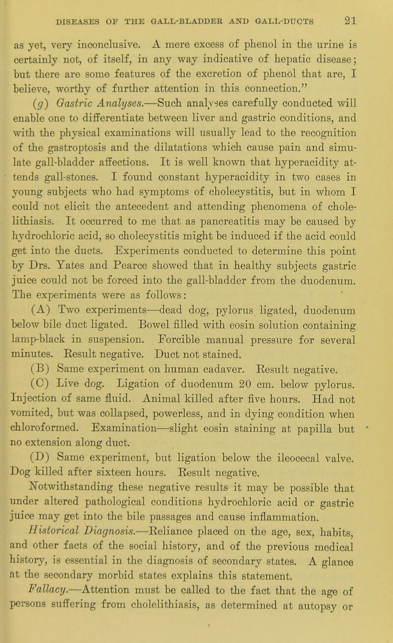 as yet, very inconclusive. A mere excess of phenol in the urine is certainly not, of itself, in any way indicative of hepatic disease; but there are some features of the excretion of phenol that are, I believe, worthy of further attention in this connection.” (g) Gastric Analyses.—Such analyses carefully conducted will enable one to differentiate between liver and gastric conditions, and with the physical examinations will usually lead to the recognition of the gastroptosis and the dilatations which cause pain and simu- late gall-bladder affections. It is well known that hyperacidity at- tends gall-stones. I found constant hyperacidity in two cases in young subjects who had symptoms of cholecystitis, but in whom I could not elicit the antecedent and attending phenomena of chole- lithiasis. It occurred to me that as pancreatitis may be caused by hydrochloric acid, so cholecystitis might be induced if the acid could get into the ducts. Experiments conducted to determine this point by Drs. Yates and Pearce showed that in healthy subjects gastric juice could not be forced into the gall-bladder from the duodenum. The experiments were as follows: (A) Two experiments—dead dog, pylorus ligated, duodenum below bile duct ligated. Bowel filled with eosin solution containing lamp-black in suspension. Forcible manual pressure for several minutes. Result negative. Duct not stained. (B) Same experiment on human cadaver. Result negative. (C) Live dog. Ligation of duodenum 20 cm. below pylorus. Injection of same fluid. Animal killed after five hours. Had not vomited, but was collapsed, powerless, and in dying condition when chloroformed. Examination—slight eosin staining at papilla but no extension along duct. (D) Same experiment, but ligation below the ileocecal valve. Dog killed after sixteen hours. Result negative. Notwithstanding these negative results it may be possible that under altered pathological conditions hydrochloric acid or gastric juice may get into the bile passages and cause inflammation. Historical Diagnosis.—Reliance placed on the age, sex, habits, and other facts of the social history, and of the previous medical history, is essential in the diagnosis of secondary states. A glance tit the secondary morbid states explains this statement. Fallacy.—Attention must be called to the fact that the age of persons suffering from cholelithiasis, as determined at autopsy or