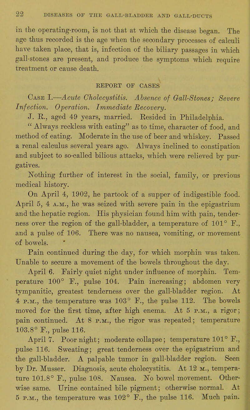 in the operating-room, is not that at which the disease began. The age thus recorded is the age when the secondary processes of calculi have taken place, that is, infection of the biliary passages in which gall-stones are present, and produce the symptoms which require treatment or cause death. REPORT OF CASES Case I.—Acute Cholecystitis. Absence of Gall-Stones; Severe Infection. Operation. Immediate Recovery. J. E., aged 49 years, married. Eesided in Philadelphia. “ Always reckless with eating” as to time, character of food, and method of eating. Moderate in the use of beer and whiskey. Passed a renal calculus several years ago. Always inclined to constipation and subject to so-called bilious attacks, which were relieved by pur- gatives. Nothing further of interest in the social, family, or previous medical history. On April 4, 1902, he partook of a supper of indigestible food. April 5, 4 a.m., he was seized with severe pain in the epigastrium and the hepatic region. His physician found him with pain, tender- ness over the region of the gall-bladder, a temperature of 101° P., and a pulse of 106. There was no nausea, vomiting, or movement of bowels. Pain continued during the day, for which morphin was taken. Unable to secure a movement of the bowels throughout the day. April 6. Pairly quiet night under influence of morphin. Tem- perature 100° F., pulse 104. Pain increasing; abdomen very tympanitic, greatest tenderness over the gall-bladder region. At 4 p.m., the temperature was 103° F., the pulse 112. The bowels moved for the first time, after high enema. At 5 p.m., a rigor; pain continued. At 8 p.m., the rigor was repeated; temperature 103.8° F., pulse 116. April 7. Poor night; moderate collapse; temperature 101° F., pulse 116. Sweating; great tenderness over the epigastrium and the gall-bladder. A palpable tumor in gall-bladder region. Seen by Dr. Musser. Diagnosis, acute cholecystitis. At 12 m., tempera- ture 101.8° F., pulse 108. Nausea. No bowel movement. Other- wise same. Urine contained bile pigment; otherwise normal. At 5 p.m., the temperature was 102° F., the pulse 116. Much pain.