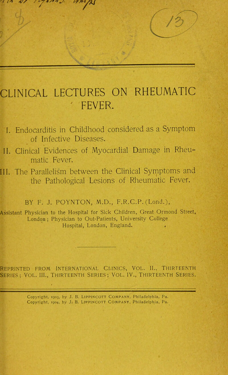 CLINICAL LECTURES ON RHEUMATIC ' FEVER. I. Endocarditis in Childhood considered as a Symptom of Infective Diseases. II. Clinical Evidences of Myocardial Damage in Rheu- matic Fever. III. The Parallelism between the Clinical Symptoms and the Pathological Lesions of Rheumatic Fever. BY F. J. POYNTON, M.D., F.R.C.P. (Lond.), Assistant Physician to the Hospital for Sick Children, Great Ormond Street, London; Physician to Out-Patients, University College Hospital, London, England. , REPRINTED FROM INTERNATIONAL CLINICS, VOL. II., THIRTEENTH SERIES; VOL. III., THIRTEENTH SERIES; VOL. IV., THIRTEENTH SERIES. Copyright, 1903, by J. B. LlPPINCOTT COMPANY, Philadelphia, Pa. Copyright, 1904, by J, B. LlPPINCOTT COMPANY, Philadelphia, Pa.