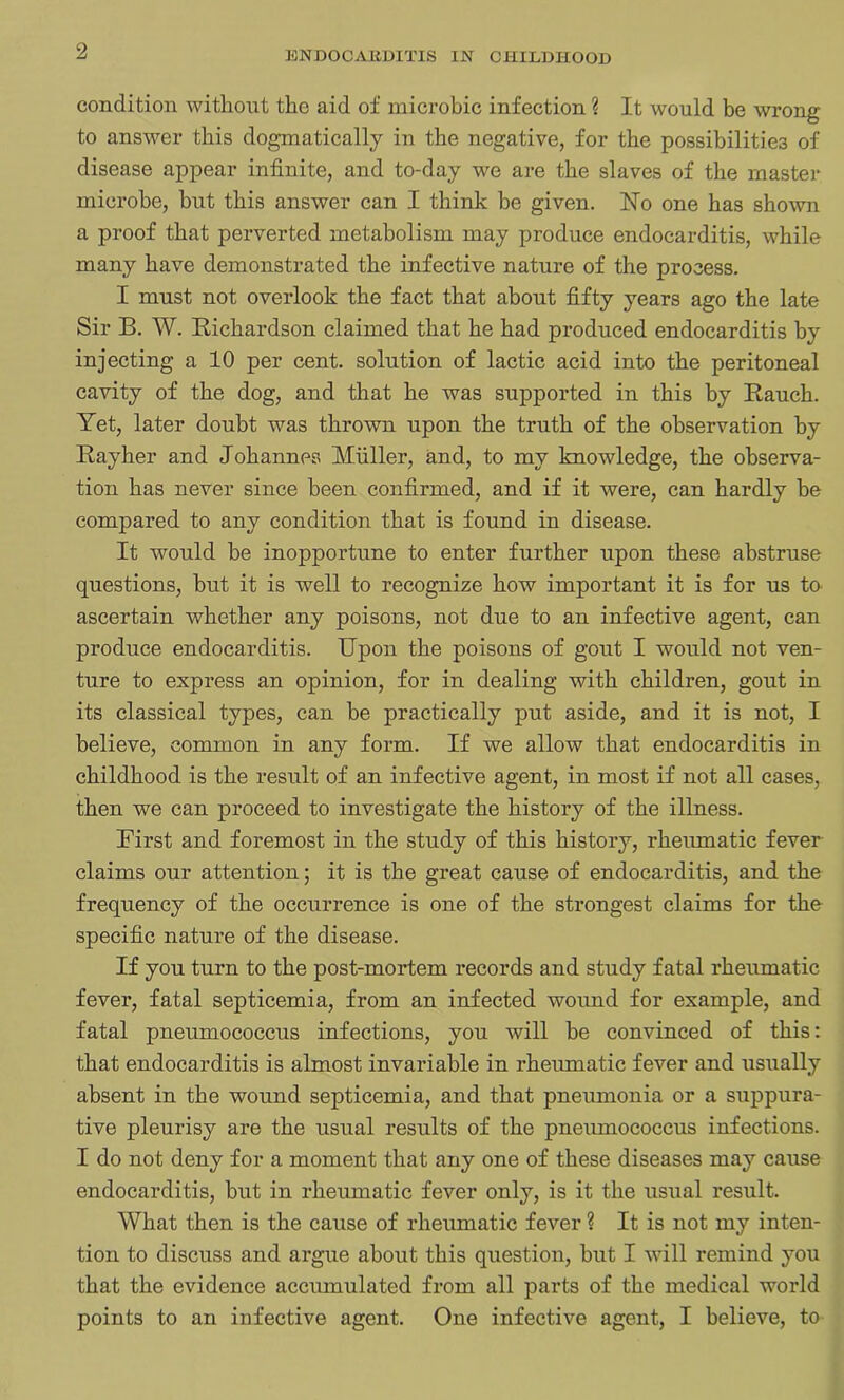 condition without the aid of microbic infection ? It would be wrong to answer this dogmatically in the negative, for the possibilities of disease appear infinite, and to-day we are the slaves of the master microbe, but this answer can I think be given. No one has shown a proof that perverted metabolism may produce endocarditis, while many have demonstrated the infective nature of the process. I must not overlook the fact that about fifty years ago the late Sir B. W. Bichardson claimed that he had produced endocarditis by injecting a 10 per cent, solution of lactic acid into the peritoneal cavity of the dog, and that he was supported in this by Bauch. Yet, later doubt was thrown upon the truth of the observation by Bay her and Johannes Muller, and, to my knowledge, the observa- tion has never since been confirmed, and if it were, can hardly he compared to any condition that is found in disease. It would he inopportune to enter further upon these abstruse questions, but it is well to recognize how important it is for us to ascertain whether any poisons, not due to an infective agent, can produce endocarditis. Upon the poisons of gout I would not ven- ture to express an opinion, for in dealing with children, gout in its classical types, can be practically put aside, and it is not, I believe, common in any form. If we allow that endocarditis in childhood is the result of an infective agent, in most if not all cases, then we can proceed to investigate the history of the illness. First and foremost in the study of this history, rheumatic fever claims our attention; it is the great cause of endocarditis, and the frequency of the occurrence is one of the strongest claims for the specific nature of the disease. If you turn to the post-mortem records and study fatal rheumatic fever, fatal septicemia, from an infected wound for example, and fatal pneumococcus infections, you will he convinced of this: that endocarditis is almost invariable in rheumatic fever and usually absent in the wound septicemia, and that pneumonia or a suppura- tive pleurisy are the usual results of the pneumococcus infections. I do not deny for a moment that any one of these diseases may cause endocarditis, hut in rheumatic fever only, is it the usual result. What then is the cause of rheumatic fever ? It is not my inten- tion to discuss and argue about this question, but I will remind you that the evidence accumulated from all parts of the medical world points to an infective agent. One infective agent, I believe, to