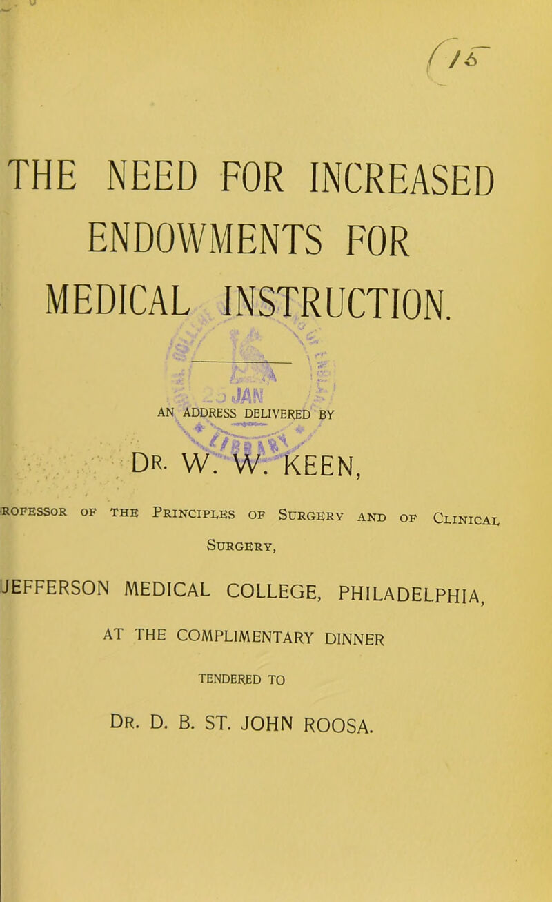 THE NEED FOR INCREASED ENDOWMENTS FOR MEDICAL INSTRUCTION. ' ' ' '' *. \ i V£* rfi. \ £ AN ADDRESS DELIVERED BY v* v /. * dr. w. w. keen, ROFESSOR OF THE PRINCIPLES OF SURGERY AND OF CLINICAL Surgery, JEFFERSON MEDICAL COLLEGE, PHILADELPHIA, AT THE COMPLIMENTARY DINNER TENDERED TO Dr. D. B. ST. JOHN ROOSA.
