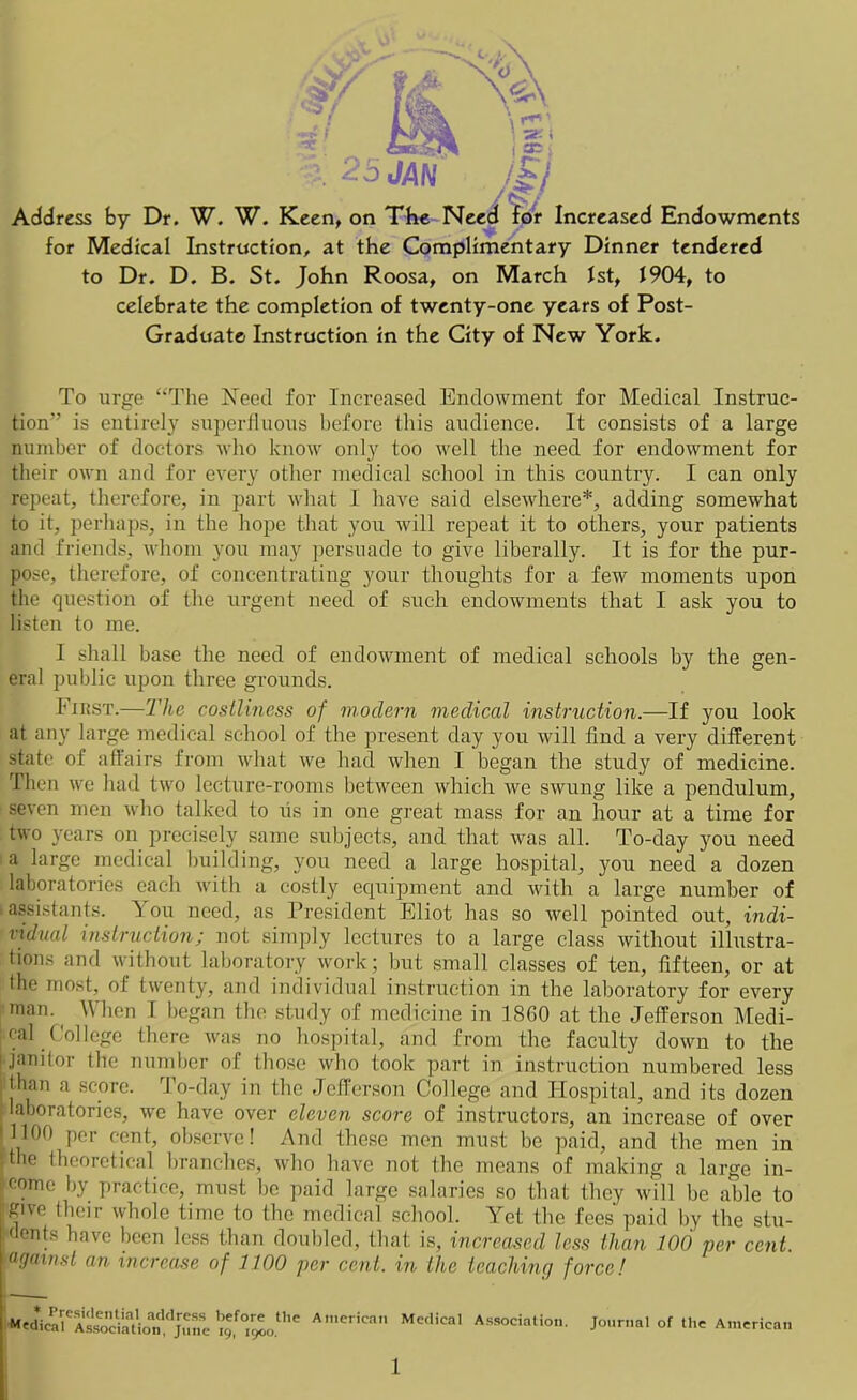 JAN Address by Dr. W. W. Keen, on The Need for Increased Endowments for Medical Instruction, at the Complimentary Dinner tendered to Dr. D. B. St. John Roosa, on March 1st, 1904, to celebrate the completion of twenty-one years of Post- Graduate Instruction in the City of New York. To urge “The Need for Increased Endowment for Medical Instruc- tion” is entirely superfluous before this audience. It consists of a large number of doctors who know only too well the need for endowment for their own and for every other medical school in this country. I can only repeat, therefore, in part what I have said elsewhere*, adding somewhat to it, perhaps, in the hope that you will repeat it to others, your patients and friends, whom you may persuade to give liberally. It is for the pur- pose, therefore, of concentrating your thoughts for a few moments upon the question of the urgent need of such endowments that I ask you to listen to me. I shall base the need of endowment of medical schools by the gen- eral public upon three grounds. I’JiiST.—The costliness of modern medical instruction.—If you look at any large medical school of the present day you will find a very different state of aflairs from what we had when I began the study of medicine. Then we had two lecture-rooms between which we swung like a pendulum, seven men who talked to us in one great mass for an hour at a time for two years on precisely same subjects, and that was all. To-day you need a large medical building, you need a large hospital, you need a dozen laboratories each with a costly equipment and with a large number of assistants. Y ou need, as President Eliot has so well pointed out, indi- vidual instruction; not simply lectures to a large class without illustra- tions and without laboratory work; but small classes of ten, fifteen, or at the most, of twenty, and individual instruction in the laboratory for every man. When I began the study of medicine in 1860 at the Jefferson Medi- cal (lollege there was no hospital, and from the faculty down to the janitor the number of those who took part in instruction numbered less than a score. To-day in the Jefferson College and Hospital, and its dozen laboratories, we have over eleven score of instructors, an increase of over 1100 per cent, observe! And these men must be paid, and the men in |the theoretical branches, who have not the means of making a large in- come by practice, must be paid large salaries so that they will be able to Rive their whole time to the medical school. Yet the fees paid by the stu- dents have been less than doubled, that is, increased less than 100 per cent. Iagainst an increase of 1100 per cent, in the teaching force! * Presidential address before the Medical Association, June ig, 1900. American Medical Association, Journal of the American