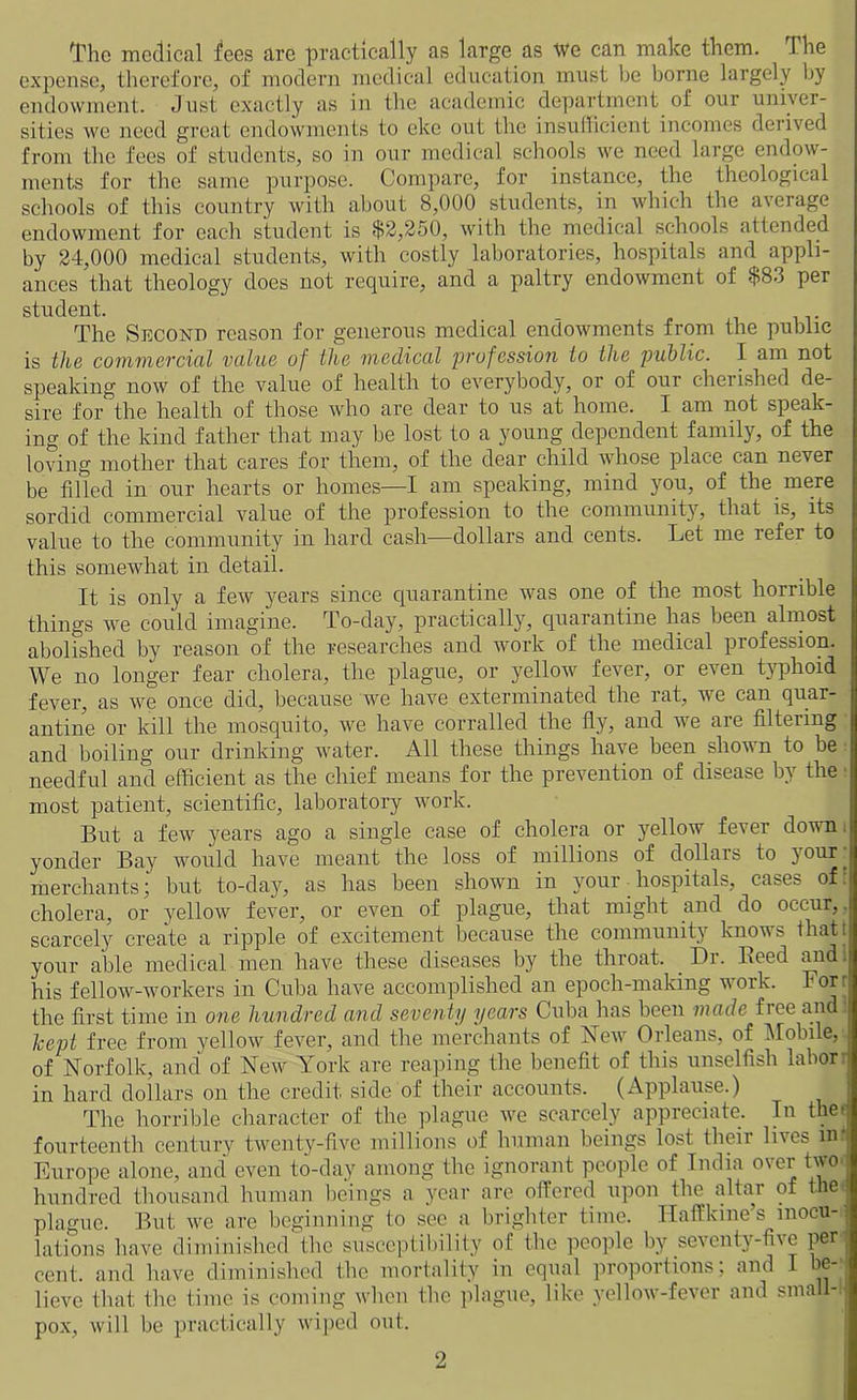 The medical fees are practically as large as we can make them. The expense, therefore, of modern medical education must be borne largely by endowment. Just exactly as in the academic department of our univer- sities we need great endowments to eke out the insufficient incomes derived from the fees of students, so in our medical schools we need large endow- ments for the same purpose. Compare, for instance, the theological schools of this country with about 8,000 students, in which the average endowment for each student is $2,250, with the medical schools attended by 24,000 medical students, with costly laboratories, hospitals and appli- ances that theology does not require, and a paltry endowment of $83 per student. The Second reason for generous medical endowments from the public is the commercial value of the medical profession to the public. J am not speaking now of the value of health to everybody, or of our cherished de- sire for the health of those who are dear to us at home. I am not speak- ing of the kind father that may be lost to a young dependent family, of the loving mother that cares for them, of the dear child whose place can never be tilled in our hearts or homes—I am speaking, mind you, of the mere sordid commercial value of the profession to the community, that is, its value to the community in hard cash—dollars and cents. Let me refer to this somewhat in detail. It is only a few years since quarantine was one of the most horrible things we could imagine. To-day, practically, quarantine has been almost abolished by reason of the researches and work of the medical profession. We no longer fear cholera, the plague, or yellow fever, or even typhoid fever, as we once did, because we have exterminated the rat, we can quar- antine or kill the mosquito, we have corralled the fly, and we are filtering and boiling our drinking water. All these things have been shown to be needful and efficient as the chief means for the prevention of disease by the • most patient, scientific, laboratory work. But a few years ago a single case of cholera or yellow fever down, yonder Bay would have meant the loss of millions of dollars to your- merchants; but to-day, as has been shown in your hospitals, cases of: cholera, or yellow fever, or even of plague, that might and do occur,. scarcely create a ripple of excitement because the community know s that j your able medical men have these diseases by the throat. . Dr. Heed and his fellow-workers in Cuba have accomplished an epoch-making work. For: the first time in one hundred and seventy years Cuba has been made free and! kept free from yellow fever, and the merchants of New Orleans, of Mobile, of Norfolk, and of New York are reaping the benefit of this unselfish labor: in hard dollars on the credit side of their accounts. (Applause.) The horrible character of the plague we scarcely appreciate. In the a fourteenth century twenty-five millions of human beings lost their lives in* Europe alone, and even to-day among the ignorant people of India over two. hundred thousand human beings a year are offered upon the altar of the; plague. But we are beginning to sec a brighter time. Haffkine’s mocu-'< lations have diminished the susceptibility of the people by seventy-five per cent, and have diminished the mortality in equal proportions; and I be- lieve that the time is coming when the plague, like yellow-fever and small- pox, will be practically wiped out.