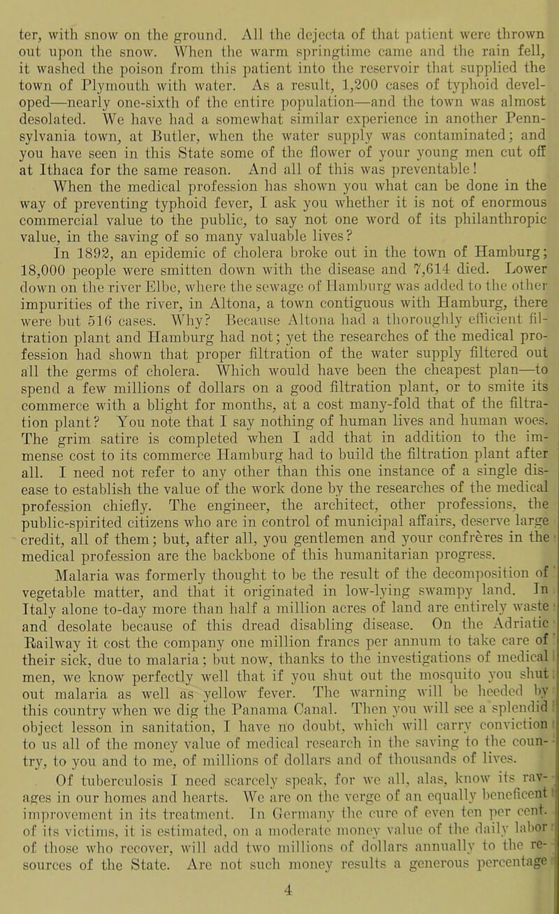 ter, with snow on the ground. All the dejecta of that patient were thrown out upon the snow. When the warm springtime came and the rain fell, it washed the poison from this patient into the reservoir that supplied the town of Plymouth with water. As a result, 1,200 cases of typhoid devel- oped—nearly one-sixth of the entire population—and the town was almost desolated. We have had a somewhat similar experience in another Penn- sylvania town, at Butler, when the water supply was contaminated: and you have seen in this State some of the flower of your young men cut off at Ithaca for the same reason. And all of this was preventable! When the medical profession has shown you what can be done in the way of preventing typhoid fever, I ask you whether it is not of enormous commercial value to the public, to say not one word of its philanthropic value, in the saving of so many valuable lives? In 1892, an epidemic of cholera broke out in the town of Hamburg; 18,000 people were smitten down with the disease and 7,614 died. Lower down on the river Elbe, where the sewage of Hamburg was added to the other impurities of the river, in Altona, a town contiguous with Hamburg, there were but 516 cases. Why? Because Altona had a thoroughly efficient fil- tration plant and Hamburg had not; yet the researches of the medical pro- fession had shown that proper filtration of the water supply filtered out all the germs of cholera. Which would have been the cheapest plan—to spend a few millions of dollars on a good filtration plant, or to smite its commerce with a blight for months, at a cost many-fold that of the filtra- tion plant? You note that I say nothing of human lives and human woes. The grim satire is completed when I add that in addition to the im- mense cost to its commerce Hamburg had to build the filtration plant after all. I need not refer to any other than this one instance of a single dis- ease to establish the value of the work done by the researches of the medical profession chiefly. The engineer, the architect, other professions, the public-spirited citizens who are in control of municipal affairs, deserve large credit, all of them; but, after all, you gentlemen and your confreres in the medical profession are the backbone of this humanitarian progress. Malaria was formerly thought to be the result of the decomposition of vegetable matter, and that it originated in low-lying swampy land. In Italy alone to-day more than half a million acres of land are entirely waste 1 and desolate because of this dread disabling disease. On the Adriatic Railway it cost the company one million francs per annum to take care of their sick, due to malaria; but now, thanks to the investigations of medical I men, we know perfectly well that if you shut out the mosquito you shut out malaria as well as yellow fever. The warning will be heeded by this country when we dig the Panama Canal. Then you will see a splendid 1 object lesson in sanitation, I have no doubt, which will carry conviction to us all of the money value of medical research in the saving to the coun- try, to you and to me, of millions of dollars and of thousands of lives. Of tuberculosis I need scarcely speak, for we all, alas, know its rav- ages in our homes and hearts. We are on the verge of an equally beneficent improvement in its treatment. In Germany the cure of even ten per cent, > of its victims, it is estimated, on a moderate money value of the daily labor j of those who recover, will add two millions of dollars annually to the re- sources of the State. Are not such money results a generous percentage