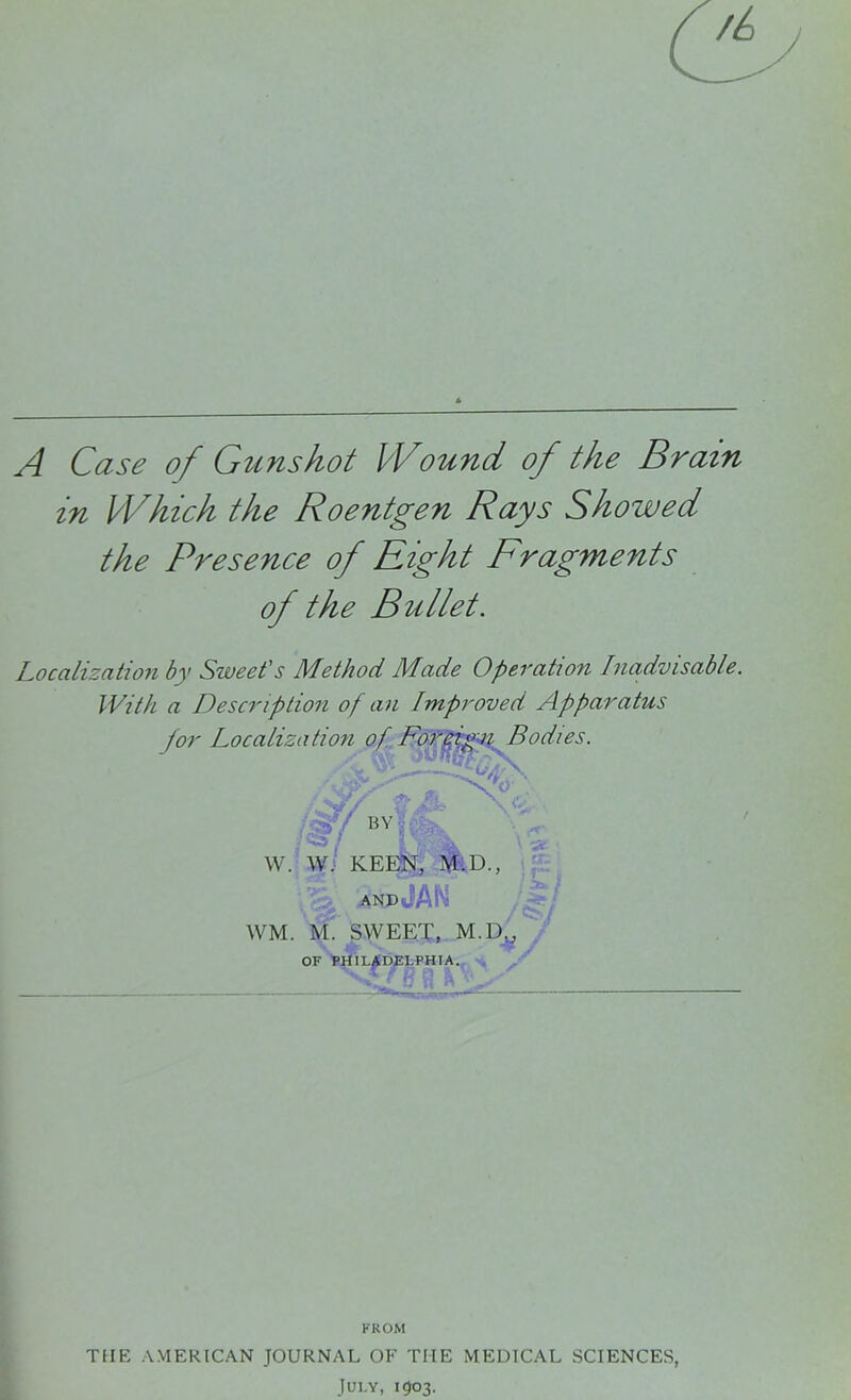 A Case of Gunshot Wound of the Brain in Which the Roentgen Rays Showed the Presence of Eight Fragments of the Bullet. Localization by Sweet's Method Made Operation Inadvisable. With a Description of an Improved Apparatus for Localization of F'orefgn Bodies. W. W. KEEN, M.D., AND WM. M. SWEET, M.D.; FROM THE AMERICAN JOURNAL OF THE MEDICAL SCIENCES,