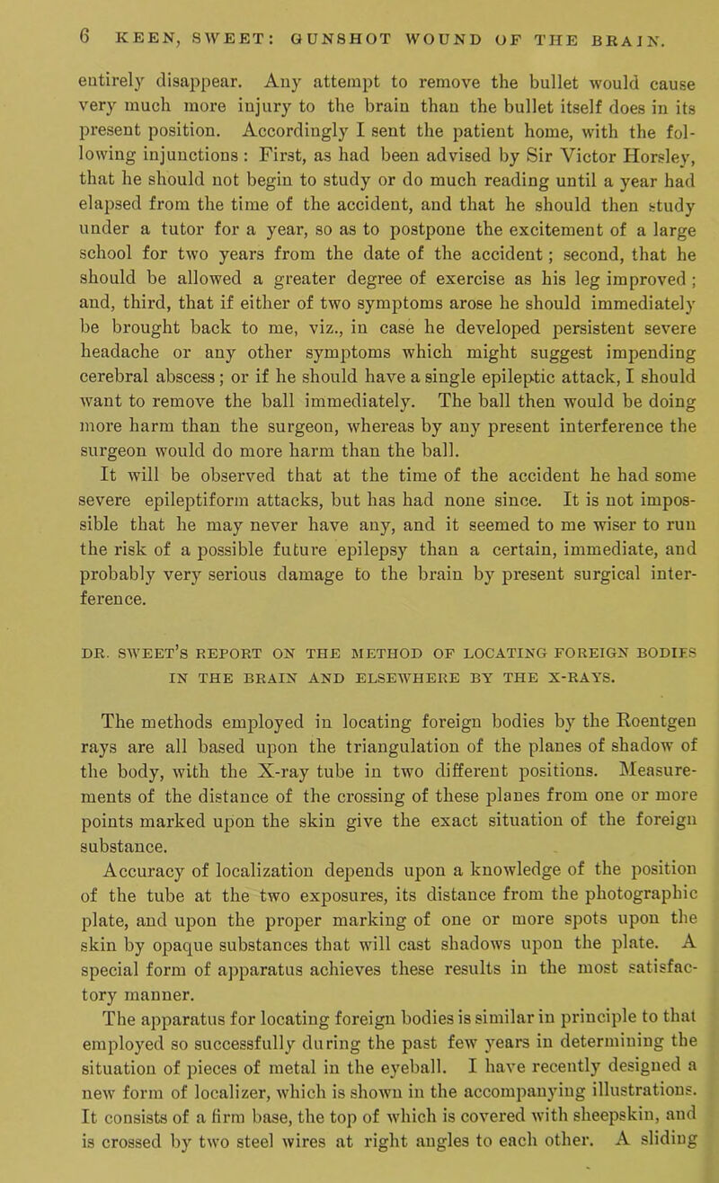 entirely disappear. Any attempt to remove the bullet would cause very much more injury to the braiu thau the bullet itself does iu its present position. Accordingly I sent the patient home, with the fol- lowing injunctions : First, as had been advised by Sir Victor Horsley, that he should not begin to study or do much reading until a year had elapsed from the time of the accident, aud that he should then study under a tutor for a year, so as to postpone the excitement of a large school for two years from the date of the accident; second, that he should be allowed a greater degree of exercise as his leg improved ; and, third, that if either of two symptoms arose he should immediately be brought back to me, viz., in case he developed persistent severe headache or any other symptoms which might suggest impending cerebral abscess ; or if he should have a single epileptic attack, I should want to remove the ball immediately. The ball then would be doing more harm than the surgeon, whereas by any present interference the surgeon would do more harm than the ball. It will be observed that at the time of the accident he had some severe epileptiform attacks, but has had none since. It is not impos- sible that he may never have any, and it seemed to me wiser to run the risk of a possible future epilepsy thau a certain, immediate, and probably very serious damage to the brain by present surgical inter- ference. DR. sweet’s REPORT ON THE METHOD OP LOCATING FOREIGN BODIES IN THE BRAIN AND ELSEWHERE BY THE X-RAYS. The methods employed in locating foreign bodies by the Eoentgen rays are all based upon the triangulation of the planes of shadow of the body, with the X-ray tube in two different positions. Measure- ments of the distance of the crossing of these planes from one or more points marked upon the skin give the exact situation of the foreign substance. Accuracy of localization depends upon a knowledge of the position of the tube at the two exposures, its distauce from the photographic plate, and upon the proper marking of one or more spots upon the skin by opaque substances that will cast shadows upon the plate. A special form of apparatus achieves these results in the most satisfac- tory manner. The apparatus for locating foreign bodies is similar in principle to that employed so successfully during the past few years iu determining the situation of pieces of metal in the eyeball. I have recently designed a new form of localizer, which is shown in the accompanying illustrations. It consists of a firm base, the top of which is covered with sheepskin, and is crossed by two steel wires at right augles to each other. A sliding