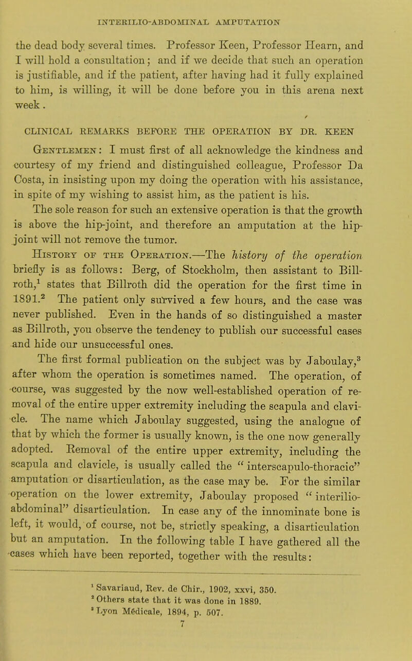 the dead body several times. Professor Keen, Professor Hearn, and I will hold a consultation; and if we decide that such an operation is justifiable, and if the patient, after having had it fully explained to him, is willing, it will be done before you in this arena next week . ✓ CLINICAL REMARKS BEFORE THE OPERATION BY DR. KEEN Gentlemen: I must first of all acknowledge the kindness and courtesy of my friend and distinguished colleague, Professor Da Costa, in insisting upon my doing the operation with his assistance, in spite of my wishing to assist him, as the patient is his. The sole reason for such an extensive operation is that the growth is above the hip-joint, and therefore an amputation at the hip- joint will not remove the tumor. History of the Operation.—The history of the operation briefly is as follows: Berg, of Stockholm, then assistant to Bill- roth,1 states that Billroth did the operation for the first time in 1891.2 The patient only suYvived a few hours, and the case was never published. Even in the hands of so distinguished a master as Billroth, you observe the tendency to publish our successful cases and hide our unsuccessful ones. The first formal publication on the subject was by Jaboulay,3 after whom the operation is sometimes named. The operation, of course, was suggested by the now well-established operation of re- moval of the entire upper extremity including the scapula and clavi- cle. The name which Jaboulay suggested, using the analogue of that by which the former is usually known, is the one now generally adopted. Removal of the entire upper extremity, including the scapula and clavicle, is usually called the u interscapulo-thoracic” amputation or disarticulation, as the case may be. For the similar operation on the lower extremity, Jaboulay proposed “ interilio- abdominal” disarticulation. In case any of the innominate bone is left, it would, of course, not be, strictly speaking, a disarticulation but an amputation. In the following table I have gathered all the •cases which have been reported, together with the results: 1 Savariaud, Rev. de Chir., 1902, xxvi, 350. * Others state that it was done in 1889. ’Lyon MGdicale, 1894, p. 507.