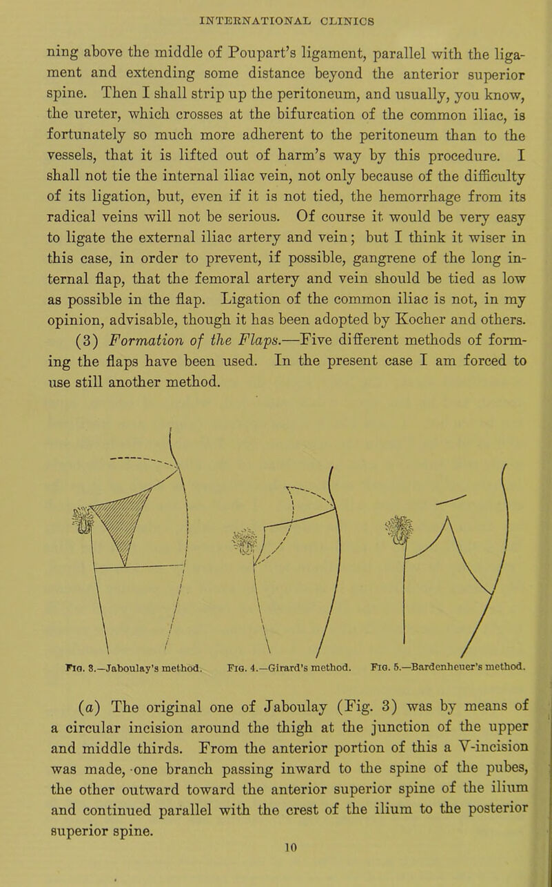 ning above the middle of Poupart’s ligament, parallel with the liga- ment and extending some distance beyond the anterior superior spine. Then I shall strip up the peritoneum, and usually, you know, the ureter, which crosses at the bifurcation of the common iliac, is fortunately so much more adherent to the peritoneum than to the vessels, that it is lifted out of harm’s way by this procedure. I shall not tie the internal iliac vein, not only because of the difficulty of its ligation, but, even if it is not tied, the hemorrhage from its radical veins will not be serious. Of course it would be very easy to ligate the external iliac artery and vein; but I think it wiser in this case, in order to prevent, if possible, gangrene of the long in- ternal flap, that the femoral artery and vein should be tied as low as possible in the flap. Ligation of the common iliac is not, in my opinion, advisable, though it has been adopted by Kocher and others. (3) Formation of the Flaps.—Five different methods of form- ing the flaps have been used. In the present case I am forced to use still another method. (a) The original one of Jaboulay (Fig. 3) was by means of a circular incision around the thigh at the junction of the upper and middle thirds. From the anterior portion of this a V-incision was made, one branch passing inward to the spine of the pubes, the other outward toward the anterior superior spine of the ilium and continued parallel with the crest of the ilium to the posterior superior spine.