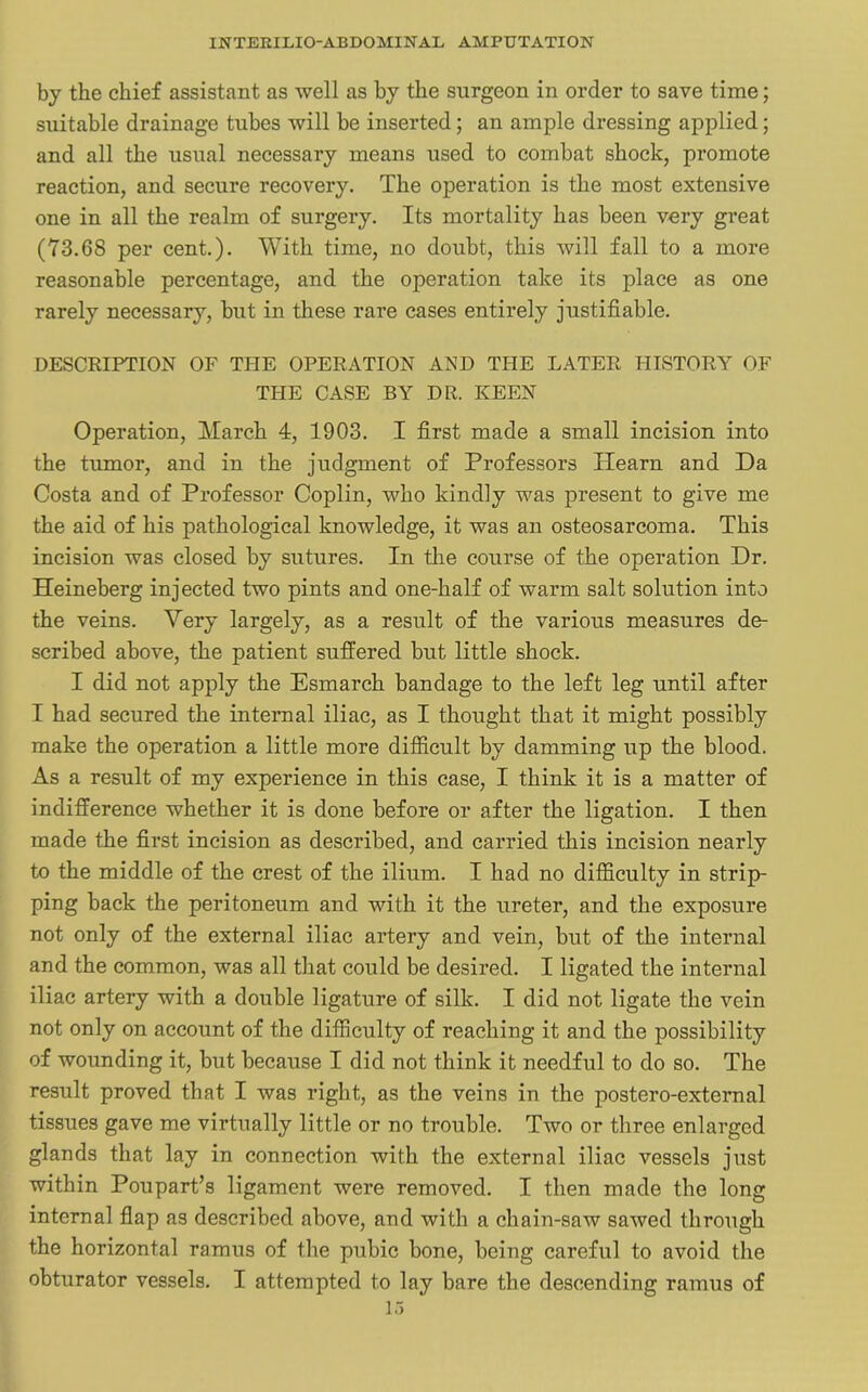 by the chief assistant as well as by the surgeon in order to save time; suitable drainage tubes will be inserted; an ample dressing applied; and all the usual necessary means used to combat shock, promote reaction, and secure recovery. The operation is the most extensive one in all the realm of surgery. Its mortality has been very great (73.68 per cent.). With time, no doubt, this will fall to a more reasonable percentage, and the operation take its place as one rarely necessary, but in these rare cases entirely justifiable. DESCRIPTION OF THE OPERATION AND THE LATER HISTORY OF THE CASE BY DR. KEEN Operation, March 4, 1903. I first made a small incision into the tumor, and in the judgment of Professors Hearn and Da Costa and of Professor Coplin, who kindly was present to give me the aid of his pathological knowledge, it was an osteosarcoma. This incision was closed by sutures. In the course of the operation Dr. Heineberg injected two pints and one-half of warm salt solution into the veins. Very largely, as a result of the various measures de- scribed above, the patient suffered but little shock. I did not apply the Esmarch bandage to the left leg until after I had secured the internal iliac, as I thought that it might possibly make the operation a little more difficult by damming up the blood. As a result of my experience in this case, I think it is a matter of indifference whether it is done before or after the ligation. I then made the first incision as described, and carried this incision nearly to the middle of the crest of the ilium. I had no difficulty in strip- ping back the peritoneum and with it the ureter, and the exposure not only of the external iliac artery and vein, but of the internal and the common, was all that could be desired. I ligated the internal iliac artery with a double ligature of silk. I did not ligate the vein not only on account of the difficulty of reaching it and the possibility of wounding it, but because I did not think it needful to do so. The result proved that I was right, as the veins in the postero-external tissues gave me virtually little or no trouble. Two or three enlarged glands that lay in connection with the external iliac vessels just within Poupart’s ligament were removed. I then made the long internal flap as described above, and with a chain-saw sawed through the horizontal ramus of the pubic bone, being careful to avoid the obturator vessels. I attempted to lay bare the descending ramus of 13