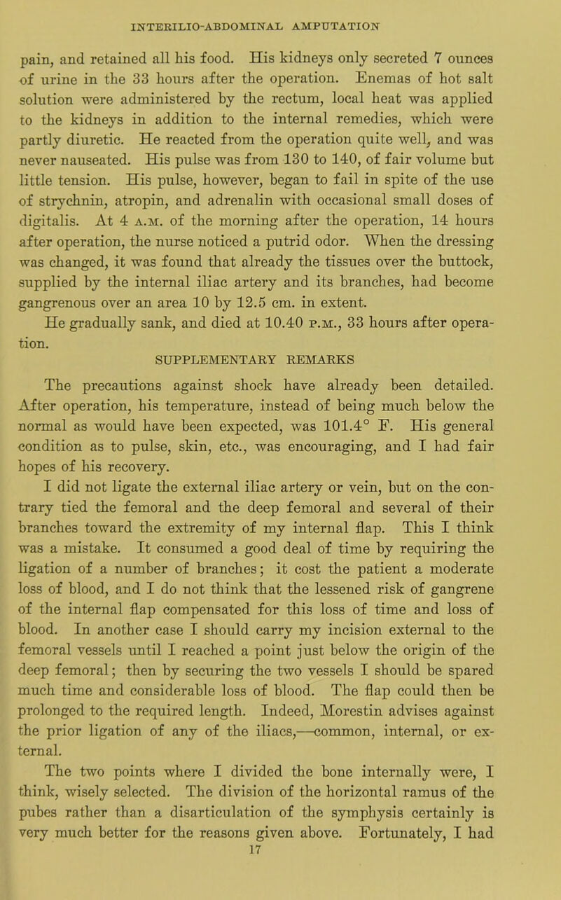 pain, and retained all his food. His kidneys only secreted 1 ounces of urine in the 33 hours after the operation. Enemas of hot salt solution were administered by the rectum, local heat was applied to the kidneys in addition to the internal remedies, which were partly diuretic. He reacted from the operation quite well, and was never nauseated. His pulse was from 130 to 140, of fair volume but little tension. His pulse, however, began to fail in spite of the use of strychnin, atropin, and adrenalin with occasional small doses of digitalis. At 4 a.m. of the morning after the operation, 14 hours after operation, the nurse noticed a putrid odor. When the dressing was changed, it was found that already the tissues over the buttock, supplied by the internal iliac artery and its branches, had become gangrenous over an area 10 by 12.5 cm. in extent. He gradually sank, and died at 10.40 p.m., 33 hours after opera- tion. SUPPLEMENTARY REMARKS The precautions against shock have already been detailed. After operation, his temperature, instead of being much below the normal as would have been expected, was 101.4° E. His general condition as to pulse, skin, etc., was encouraging, and I had fair hopes of his recovery. I did not ligate the external iliac artery or vein, but on the con- trary tied the femoral and the deep femoral and several of their branches toward the extremity of my internal flap. This I think was a mistake. It consumed a good deal of time by requiring the ligation of a number of branches; it cost the patient a moderate loss of blood, and I do not think that the lessened risk of gangrene of the internal flap compensated for this loss of time and loss of blood. In another case I should carry my incision external to the femoral vessels until I reached a point just below the origin of the deep femoral; then by securing the two vessels I should be spared much time and considerable loss of blood. The flap could then be prolonged to the required length. Indeed, Morestin advises against the prior ligation of any of the iliacs,—common, internal, or ex- ternal. The two points where I divided the bone internally were, I think, wisely selected. The division of the horizontal ramus of the pubes rather than a disarticulation of the symphysis certainly is very much better for the reasons given above. Fortunately, I had