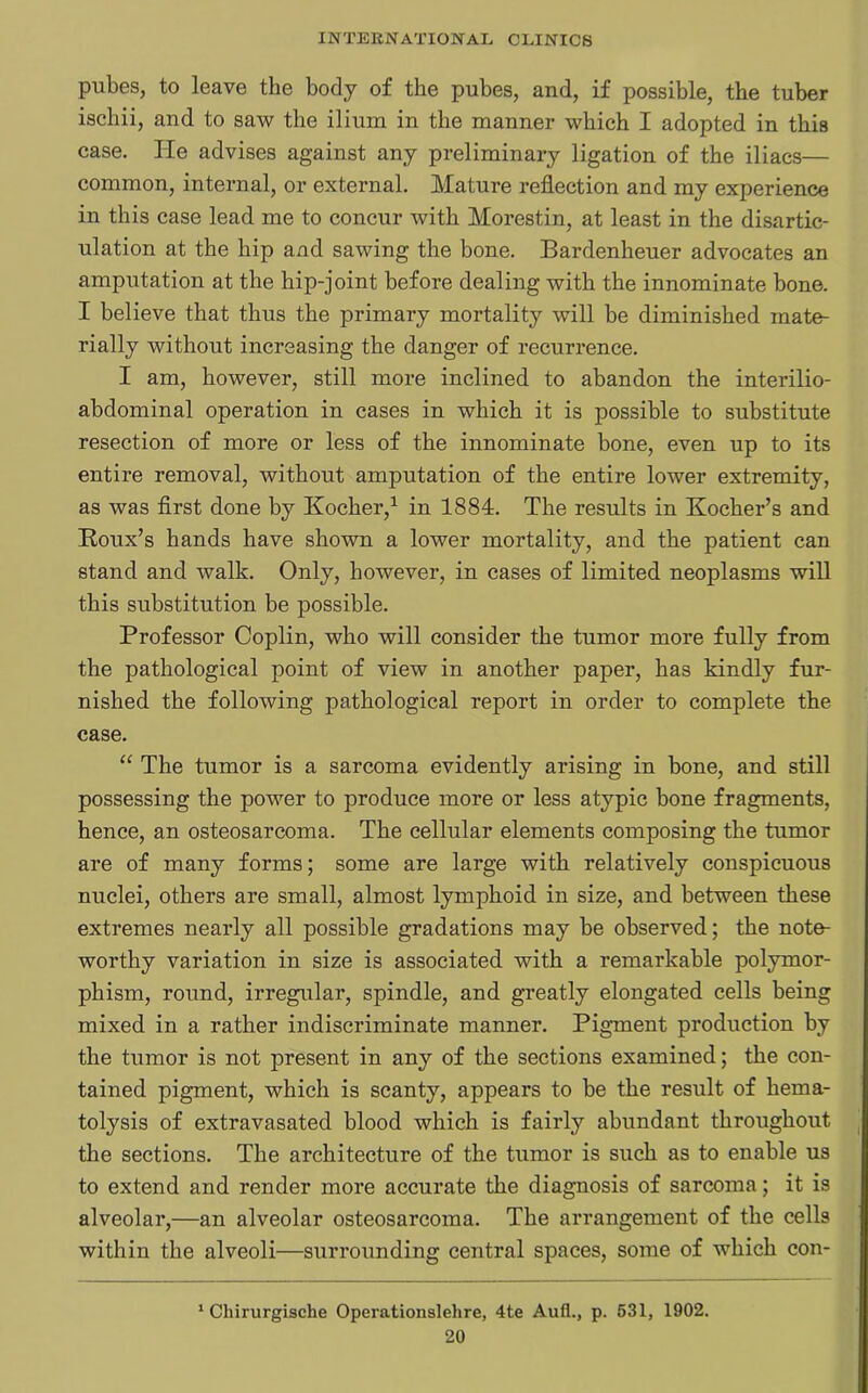 pubes, to leave the body of the pubes, and, if possible, the tuber ischii, and to saw the ilium in the manner which I adopted in this case. lie advises against any preliminary ligation of the iliacs— common, internal, or external. Mature reflection and my experience in this case lead me to concur with Morestin, at least in the disartic- ulation at the hip and sawing the bone. Bardenheuer advocates an amputation at the hip-joint before dealing with the innominate bone. I believe that thus the primary mortality will be diminished mate- rially without increasing the danger of recurrence. I am, however, still more inclined to abandon the interilio- abdominal operation in cases in which it is possible to substitute resection of more or less of the innominate bone, even up to its entire removal, without amputation of the entire lower extremity, as was first done by Kocher,1 in 1884. The results in Kocher’s and Roux’s hands have shown a lower mortality, and the patient can stand and walk. Only, however, in cases of limited neoplasms will this substitution be possible. Professor Coplin, who will consider the tumor more fully from the pathological point of view in another paper, has kindly fur- nished the following pathological report in order to complete the case. “ The tumor is a sarcoma evidently arising in bone, and still possessing the power to produce more or less atypic bone fragments, hence, an osteosarcoma. The cellular elements composing the tumor are of many forms; some are large with relatively conspicuous nuclei, others are small, almost lymphoid in size, and between these extremes nearly all possible gradations may be observed; the note- worthy variation in size is associated with a remarkable polymor- phism, round, irregular, spindle, and greatly elongated cells being mixed in a rather indiscriminate manner. Pigment production by the tumor is not present in any of the sections examined; the con- tained pigment, which is scanty, appears to be the result of liema- tolysis of extravasated blood which is fairly abundant throughout the sections. The architecture of the tumor is such as to enable us to extend and render more accurate the diagnosis of sarcoma; it is alveolar,—an alveolar osteosarcoma. The arrangement of the cells within the alveoli—surrounding central spaces, some of which con- 1 Cliirurgische Operations!ehre, 4te Aufl., p. 531, 1902.
