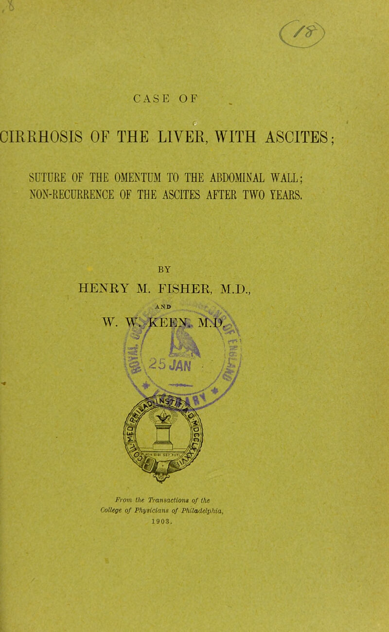 CASE OF c CIRRHOSIS OF THE LIVER, WITH ASCITES; SUTURE OF THE OMENTUM TO THE ABDOMINAL WALL; NON-RECURRENCE OF THE ASCITES AFTER TWO YEARS. BY HENRY M. FISHER, M.D., AND From the Ti-amaclions of the College of Physicians of Philadelphia, 1903.