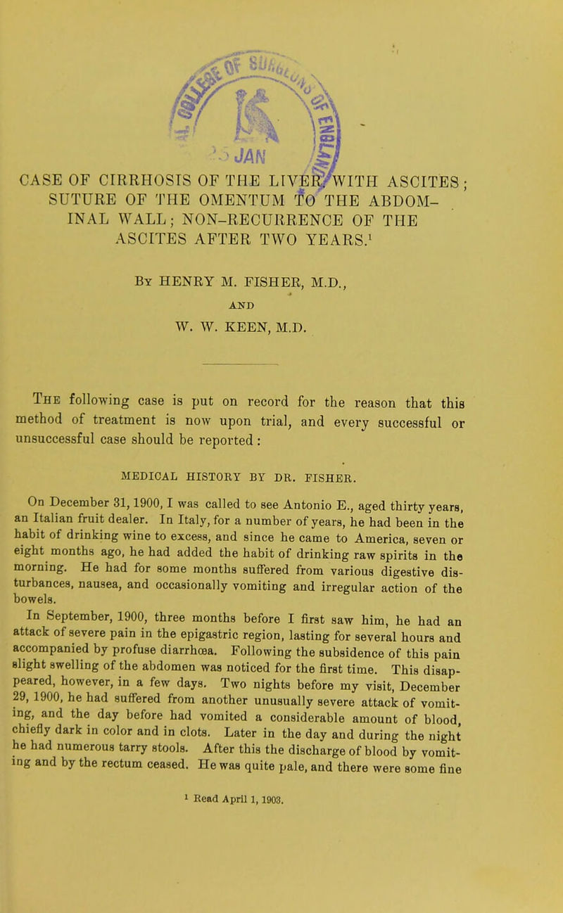 .. m -5 JAN CASE OF CIRRHOSIS OF THE LIVER/* WITH ASCITES; SUTURE OF THE OMENTUM TO THE ABDOM- INAL WALL; NON-RECURRENCE OF THE ASCITES AFTER TWO YEARS.1 By HENRY M. FISHER, M.D., ■» AND W. W. KEEN, M.D. The following case is put on record for the reason that this method of treatment is now upon trial, and every successful or unsuccessful case should be reported : MEDICAL HISTORY BY DR. FISHER. On December 31,1900,1 was called to see Antonio E., aged thirty years, an Italian fruit dealer. In Italy, for a number of years, he had been in the habit of drinking wine to excess, and since he came to America, seven or eight months ago, he had added the habit of drinking raw spirits in the morning. He had for some months suffered from various digestive dis- turbances, nausea, and occasionally vomiting and irregular action of the bowels. In September, 1900, three months before I first saw him, he had an attack of severe pain in the epigastric region, lasting for several hours and accompanied by profuse diarrhoea. Following the subsidence of this pain slight swelling of the abdomen was noticed for the first time. This disap- peared, however, in a few days. Two nights before my visit, December 29, 1900, he had suffered from another unusually severe attack of vomit- ing, and the day before had vomited a considerable amount of blood, chiefly dark in color and in clots. Later in the day and during the night he had numerous tarry stools. After this the discharge of blood by vomit- ing and by the rectum ceased. He was quite pale, and there were some fine