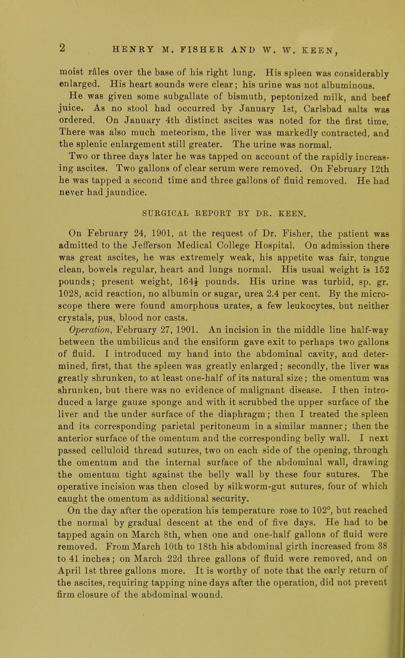 HENRY M. FISHER AND W. W. KEEN, moist rales over the base of his right lung. His spleen was considerably enlarged. His heart sounds were clear; his urine was not albuminous. He was given some subgallate of bismuth, peptonized milk, and beef juice. As no stool had occurred by January 1st, Carlsbad salts was ordered. On January 4th distinct ascites was noted for the first time. There was also much meteorism, the liver was markedly contracted, and the splenic enlargement still greater. The urine was normal. Two or three days later he was tapped on account of the rapidly increas- ing ascites. Two gallons of clear serum were removed. On February 12th he was tapped a second time and three gallons of fluid removed. He had never had jaundice. SURGICAL REPORT BY DR. KEEN. On February 24, 1901, at the request of Dr. Fisher, the patient was admitted to the Jefferson Medical College Hospital. On admission there was great ascites, he was extremely weak, his appetite was fair, tongue clean, bowels regular, heart and lungs normal. His usual weight is 152 pounds; present weight, 164J pounds. His urine was turbid, sp. gr. 1028, acid reaction, no albumin or sugar, urea 2.4 per cent. By the micro- scope there were found amorphous urates, a few leukocytes, but neither crystals, pus, blood nor casts. Operation, February 27, 1901. An incision in the middle line half-way between the umbilicus and the ensiform gave exit to perhaps two gallons of fluid. I introduced my hand into the abdominal cavity, and deter- mined, first, that the spleen was greatly enlarged; secondly, the liver was greatly shrunken, to at least one-half of its natural size ; the omentum was shrunken, but there was no evidence of malignant disease. I then intro- duced a large gauze sponge and with it scrubbed the upper surface of the liver and the under surface of the diaphragm; then I treated the spleen and its corresponding parietal peritoneum in a similar manner; then the anterior surface of the omentum and the corresponding belly wall. I next passed celluloid thread sutures, two on each side of the opening, through the omentum and the internal surface of the abdominal wall, drawing the omentum tight against the belly wall by these four sutures. The operative incision was then closed by silkworm-gut sutures, four of which caught the omentum as additional security. On the day after the operation his temperature rose to 102°, but reached the normal by gradual descent at the end of five days. He had to be tapped again on March 8th, when one and one-half gallons of fluid were removed. From March 10th to 18th his abdominal girth increased from 38 to 41 inches; on March 22d three gallons of fluid were removed, and on April 1st three gallons more. It is worthy of note that the early return of the ascites, requiring tapping nine days after the operation, did not prevent firm closure of the abdominal wound.