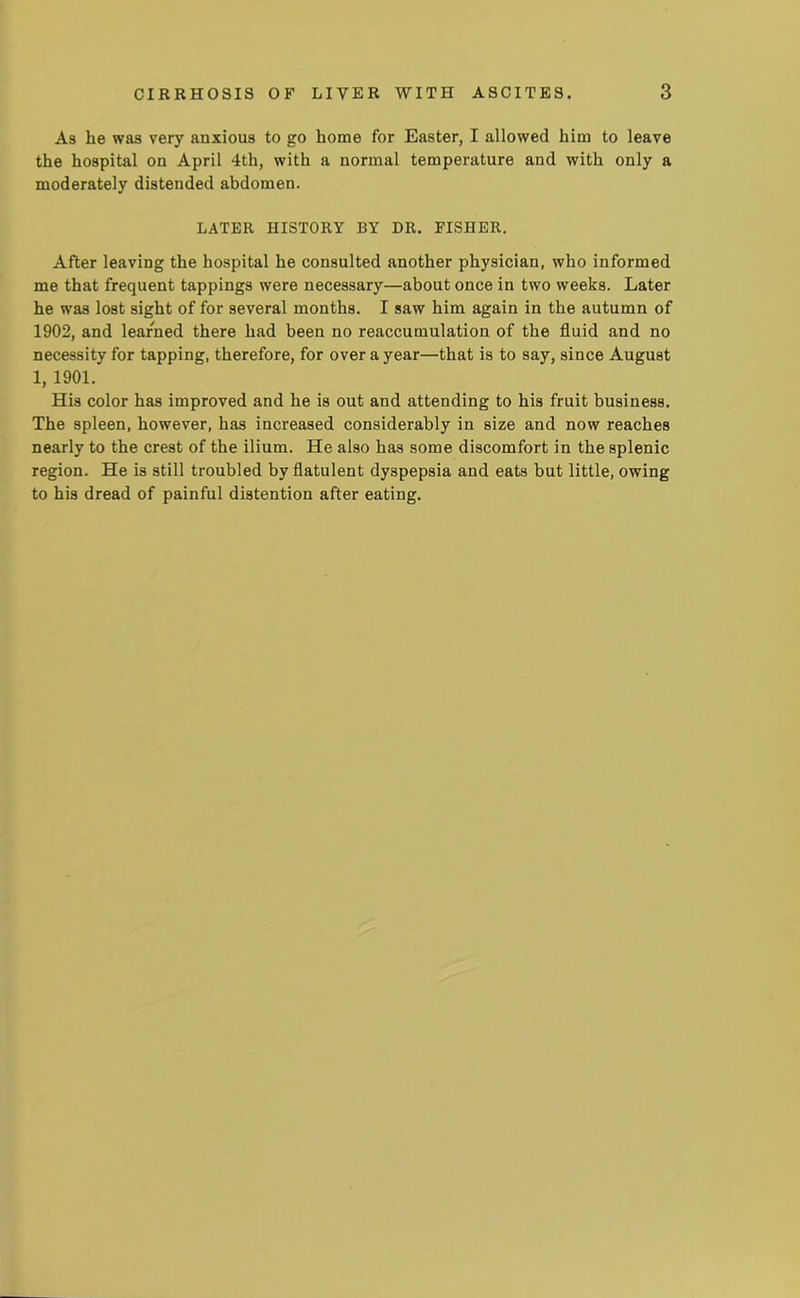 As he was very anxious to go home for Easter, I allowed him to leave the hospital on April 4th, with a normal temperature and with only a moderately distended abdomen. LATER HISTORY BY DR. FISHER. After leaving the hospital he consulted another physician, who informed me that frequent tappings were necessary—about once in two weeks. Later he was lost sight of for several months. I saw him again in the autumn of 1902, and learned there had been no reaccumulation of the fluid and no necessity for tapping, therefore, for over a year—that is to say, since August 1, 1901. His color has improved and he is out and attending to his fruit business. The spleen, however, has increased considerably in size and now reaches nearly to the crest of the ilium. He also has some discomfort in the splenic region. He is still troubled by flatulent dyspepsia and eats but little, owing to his dread of painful distention after eating.