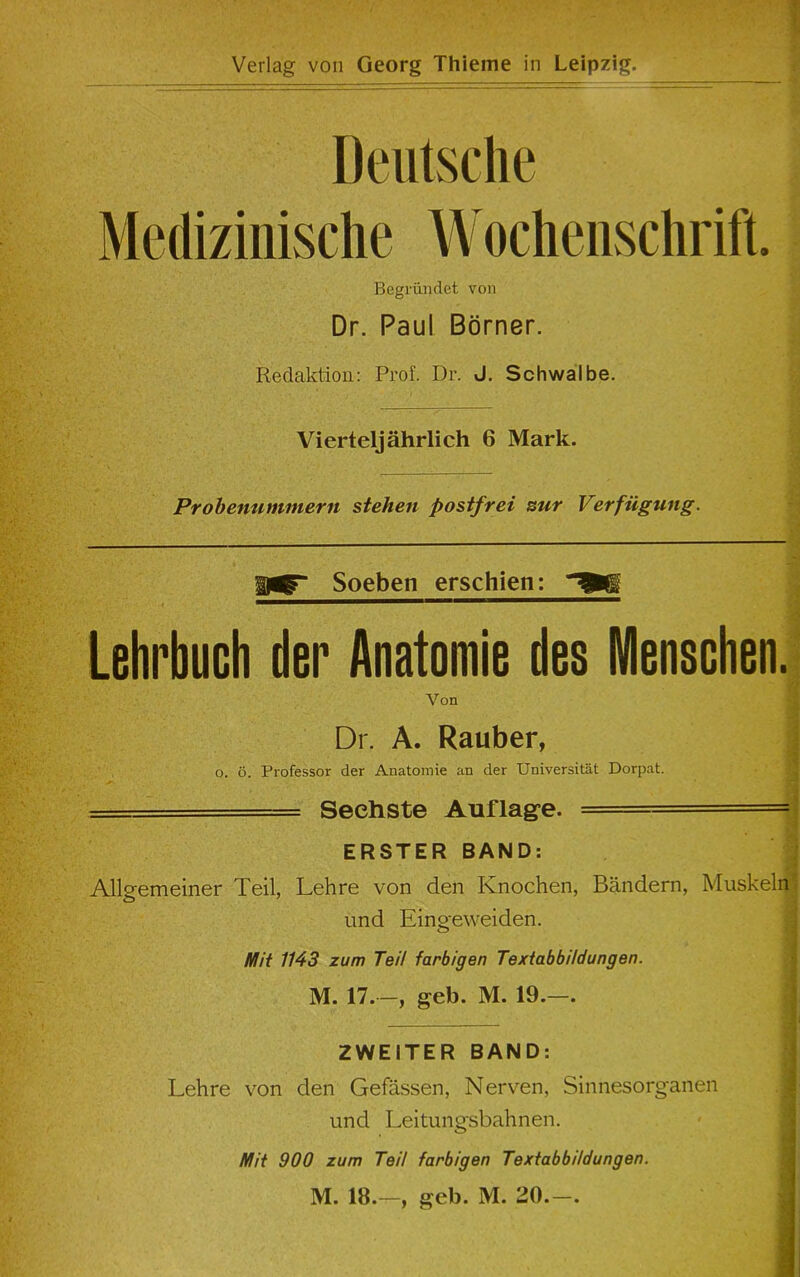 - Verlag von Georg Thieme in Leipzig. — - 4b Deutsche Medizinische Wochenschrift. Begriindet von Dr. Paul Borner. Redaction: Prof. Dr. J. Schwalbe. Vierteljahrlich 6 Mark. Probenutninern stehen postfrei stir Verfiigung. Soeben erschien: Lehrbuch tier Anatomie ties Menschen. Von Dr. A. Rauber, o. 6. Professor der Anatomie an der Universitat Dorpat. === Seehste Auflag’e. ERSTER BAND: Allgemeiner Teil, Lehre von den Knochen, Bandern, Muskeln und Eingeweiden. 1 ’ ' .... V . ' - i ,• . ■' ' Mit 1143 zum Teil farbigen Textabbildungen. M. 17.—, geb. M. 19.—. ZWEITER BAND: Lehre von den Gefassen, Nerven, Sinnesorganen und Leitungsbahnen. Mit 900 zum Teil farbigen Textabbildungen. M. 18.—, geb. M. 20.—.