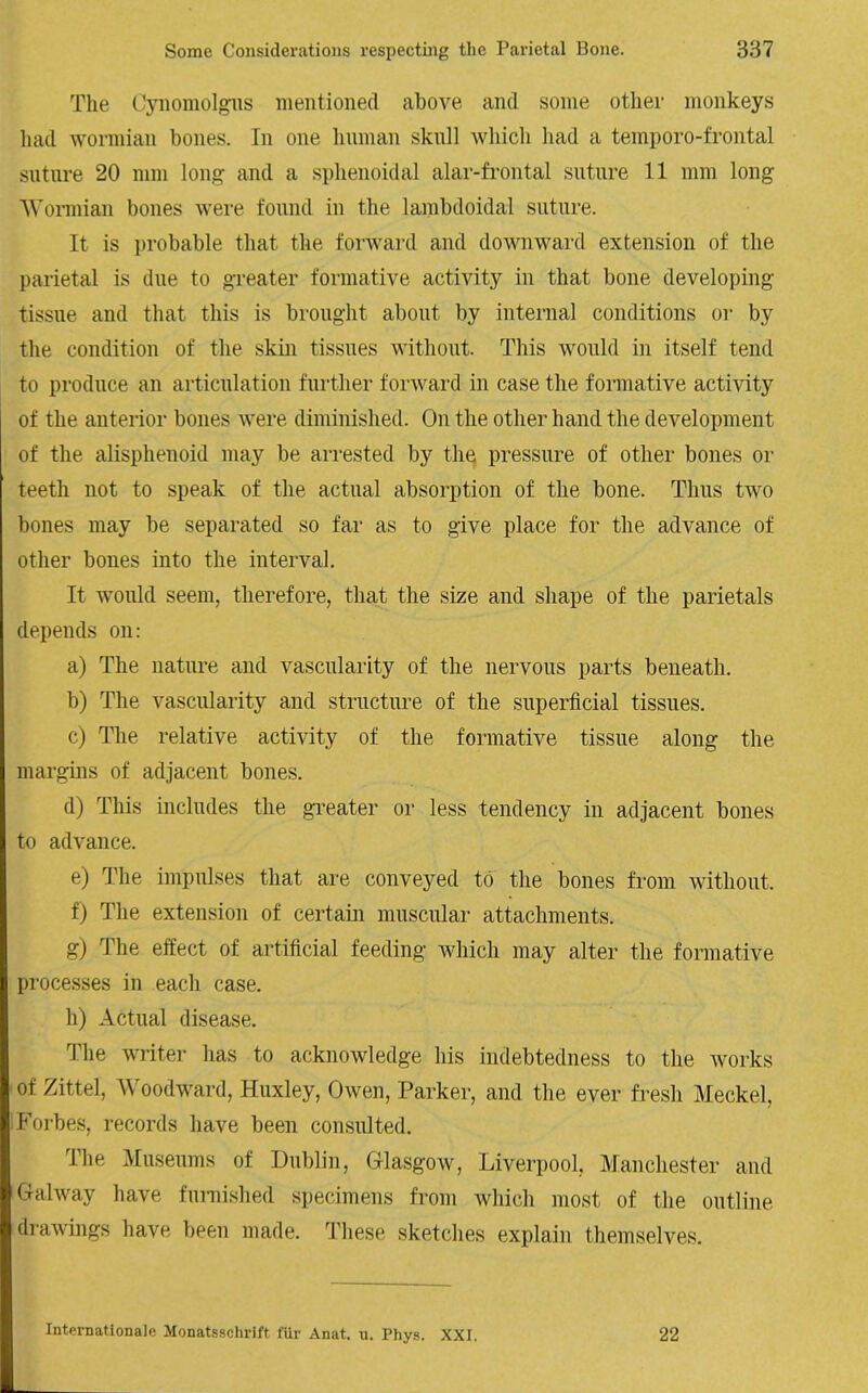The Cynomolgus mentioned above and some other monkeys had wormian bones. In one human skull which had a temporo-frontal suture 20 mm long and a sphenoidal alar-frontal suture 11 mm long Wormian bones were found in the lambdoidal suture. It is probable that the forward and downward extension of the parietal is due to greater formative activity in that bone developing tissue and that this is brought about by internal conditions or by the condition of the skin tissues without. This would in itself tend to produce an articulation further forward in case the formative activity of the anterior bones were diminished. On the other hand the development of the alisphenoid may be arrested by the pressure of other bones or teeth not to speak of the actual absorption of the bone. Thus two bones may be separated so far as to give place for the advance of other bones into the interval. It would seem, therefore, that the size and shape of the parietals depends on: a) The nature and vascularity of the nervous parts beneath. b) The vascularity and structure of the superficial tissues. c) The relative activity of the formative tissue along the margins of adjacent bones. d) This includes the greater or less tendency in adjacent bones to advance. e) The impulses that are conveyed to the bones from without. f) The extension of certain muscular attachments. g) The effect of artificial feeding which may alter the formative processes in each case. h) Actual disease. The writer has to acknowledge his indebtedness to the works of Zittel, Woodward, Huxley, Owen, Parker, and the ever fresh Meckel, Forbes, records have been consulted. The Museums of Dublin, Glasgow, Liverpool, Manchester and Galway have furnished specimens from which most of the outline drawings have been made. These sketches explain themselves. Internationale Monatsschrift fur Anat. u. Phys. XXI. 22