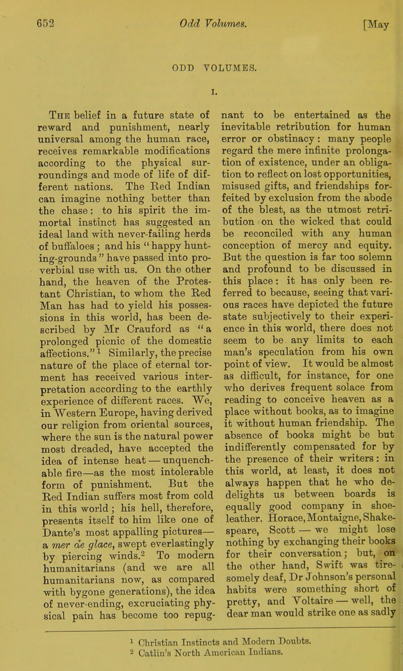 ODD VOLUMES. I, The belief in a future state of reward and punishment, nearly universal among the human race, receives remarkable modifications according to the physical sur- roundings and mode of life of dif- ferent nations. The Red Indian can imagine nothing better than the chase: to his spirit the im- mortal instinct has suggested an ideal land with never-failing herds of buffaloes ; and his “ happy hunt- ing-grounds ” have passed into pro- verbial use with us. On the other hand, the heaven of the Protes- tant Christian, to whom the Red Man has had to yield his posses- sions in this world, has been de- scribed by Mr Crauford as “a prolonged picnic of the domestic affections.” ^ Similarly, the precise nature of the place of eternal tor- ment has received various inter- pretation according to the earthly experience of different races. We, in Western Europe, having derived our religion from oriental sources, where the sun is the natural power most dreaded, have accepted the idea of intense heat — unquench- able fire—as the most intolerable form of punishment. But the Red Indian suffers most from cold in this world; his hell, therefore, presents itself to him like one of Dante’s most appalling pictures— a mer de glace, swept everlastingly by piercing winds.^ To modern humanitarians (and we are all humanitarians now, as compared with bygone generations), the idea of never-ending, excruciating phy- sical pain has become too repug- nant to be entertained as the inevitable retribution for human error or obstinacy: many people regard the mere infinite prolonga- tion of existence, under an obliga- tion to reflect on lost opportunities, misused gifts, and friendships for- feited by exclusion from the abode of the blest, as the utmost retri- bution on the wicked that could be reconciled with any human conception of mercy and equity. But the question is far too solemn and profound to be discussed in this place: it has only been re- ferred to because, seeing that vari- ous races have depicted the future state subjectively to their experi- ence in this world, there does not seem to be any limits to each man’s speculation from his own point of view. It would be almost as diflficult, for instance, for one who derives frequent solace from reading to conceive heaven as a place without books, as to imagine it without human friendship. The absence of books might be but indifferently compensated for by the presence of their writers: in this world, at least, it does not always happen that he who de- delights us between boards is o ^ equally good company m shoe- leather. Horace, Montaigne, Shake- speare, Scott — we might lose nothing by exchanging their books for their conversation; but, on the other hand. Swift was tire- somely deaf, Dr Johnson’s personal habits were something short of pretty, and Voltaire — well, the dear man would strike one as sadly ^ Christian Instincts and Modern Doubts. 2 Gatlin’s North American Indians.
