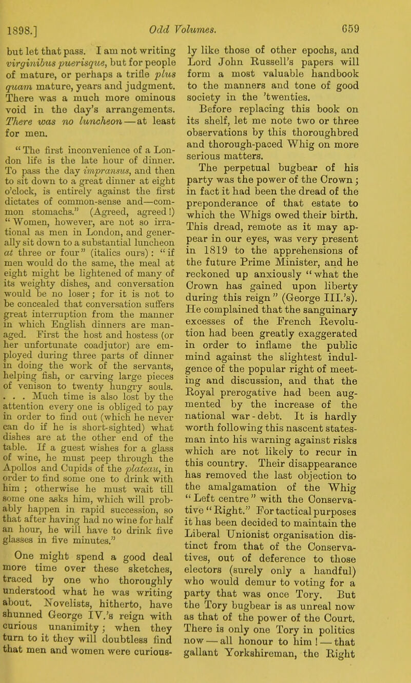 1898.] but let that pass. I am not writing virginibus puerisque, but for people of mature, or perhaps a trifle plus quam mature, years and judgment. There was a much more ominous void in the day’s arrangements. There was no luncheon — at least for men. “ The first inconvenience of a Lon- don life is the late hour of dinner. To pass the day impransus, and then to sit down to a great dinner at eight o’clock, is entirely against the first dictates of common-sense and—com- mon stomachs.” (Agreed, agreed!) “ Women, however, are not so iiTa- tional as men in London, and gener- ally sit down to a substantial luncheon at three or four ” (italics ours); “ if men would do the same, the meal at eight might be lightened of many of its weighty dishes, and conversation would be no loser; for it is not to be concealed that conversation suffers great interruption from the manner in which English dinners are man- aged. First the host and hostess (or her unfortunate coadjutor) are em- ployed during three parts of dinner in doing the work of the servants, helping fish, or carving large pieces of venison to twenty hungiy souls. . . . Much time is also lost by the attention every one is obliged to pay in order to find out (which he never can do if he is short-sighted) what dishes are at the other end of the table. If a guest wishes for a glass of wine, he must peep through the Apollos and Cupids of the plateau, in order to find some one to drink with him ; otherwise he must wait tiU some one asks him, which will prob- ably happen in rapid succession, so that after having had no wine for half an hoiur, he will have to drink five glasses in five minutes.” One might spend a good deal more time over these sketches, traced by one who thoroughly understood what he was writing about. Novelists, hitherto, have shunned George IV.’s reign with curious unanimity j when they turn to it they will doubtless find that men and women were curious- ly like those of other epochs, and Lord John Russell’s papers will form a most valuable handbook to the manners and tone of good society in the ’twenties. Before replacing this book on its shelf, let me note two or three observations by this thoroughbred and thorough-paced Whig on more serious matters. The perpetual bugbear of his party was the power of the Crown; in fact it had been the dread of the preponderance of that estate to which the Whigs owed their birth. This dread, remote as it may ap- pear in our eyes, was very present in 1819 to the apprehensions of the future Prime Minister, and he reckoned up anxiously “what the Crown has gained upon liberty during this reign ” (George III.’s). He complained that the sanguinary excesses of the French Revolu- tion had been greatly exaggerated in order to inflame the public mind against the slightest indul- gence of the popular right of meet- ing and discussion, and that the Royal prerogative had been aug- mented by the increase of the national war-debt. It is hardly worth following this nascent states- man into his warning against risks which are not likely to recur in this country. Their disappearance has removed the last objection to the amalgamation of the Whig “ Left centre ” with the Conserva- tive “Right.” For tactical purposes it has been decided to maintain the Liberal Unionist organisation dis- tinct from that of the Conserva- tives, out of deference to those electors (surely only a handful) who would demur to voting for a party that was once Tory. But the Tory bugbear is as unreal now as that of the power of the Court. There is only one Tory in politics now — all honour to him ! — that gallant Yorkshireman, the Right