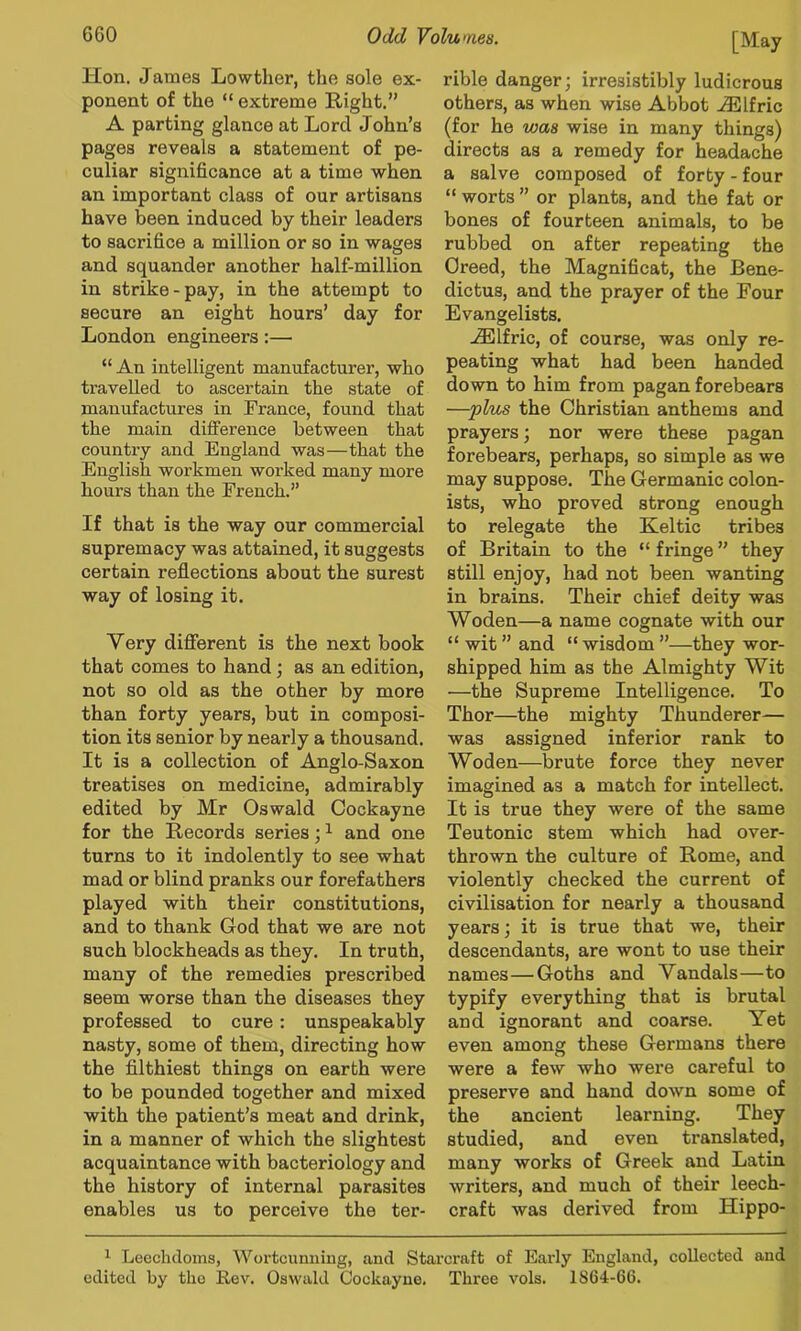 Hon. James Lowther, the sole ex- ponent of the “ extreme Right.” A parting glance at Lord John’s pages reveals a statement of pe- culiar significance at a time when an important class of our artisans have been induced by their leaders to sacrifice a million or so in wages and squander another half-million in strike-pay, in the attempt to secure an eight hours’ day for London engineers:— “ An intelligent manufacturer, who travelled to ascertain the state of manufactures in France, found that the main difference between that country and England was—that the English workmen worked many more hours than the French.” If that is the way our commercial supremacy was attained, it suggests certain reflections about the surest way of losing it. Very different is the next book that comes to hand; as an edition, not so old as the other by more than forty years, but in composi- tion its senior by nearly a thousand. It is a collection of Anglo-Saxon treatises on medicine, admirably edited by Mr Oswald Cockayne for the Records series; ^ and one turns to it indolently to see what mad or blind pranks our forefathers played with their constitutions, and to thank God that we are not such blockheads as they. In truth, many of the remedies prescribed seem worse than the diseases they professed to cure: unspeakably nasty, some of them, directing how the filthiest things on earth were to be pounded together and mixed with the patient’s meat and drink, in a manner of which the slightest acquaintance with bacteriology and the history of internal parasites enables us to perceive the ter- [May rible danger; irresistibly ludicrous others, as when wise Abbot .ffilfric (for he was wise in many things) directs as a remedy for headache a salve composed of forty - four “ worts ” or plants, and the fat or bones of fourteen animals, to be rubbed on after repeating the Creed, the Magnificat, the Bene- dictus, and the prayer of the Four Evangelists. .^Ifric, of course, was only re- peating what had been handed down to him from pagan forebears —plv^ the Christian anthems and prayers; nor were these pagan forebears, perhaps, so simple as we may suppose. The Germanic colon- ists, who proved strong enough to relegate the Keltic tribes of Britain to the “ fringe ” they still enjoy, had not been wanting in brains. Their chief deity was Woden—a name cognate with our “ wit ” and “ wisdom ”—they wor- shipped him as the Almighty Wit —the Supreme Intelligence. To Thor—the mighty Thunderer— was assigned inferior rank to Woden—brute force they never imagined as a match for intellect. It is true they were of the same Teutonic stem which had over- thrown the culture of Rome, and violently checked the current of civilisation for nearly a thousand years; it is true that we, their descendants, are wont to use their names—Goths and Vandals—to typify everything that is brutal and ignorant and coarse. Yet even among these Germans there were a few who were careful to preserve and hand down some of the ancient learning. They studied, and even translated, many works of Greek and Latin writers, and much of their leech- craft was derived from Hippo- ^ Leechdoms, AVortcumiiug, and Starcraft of Early England, collected and edited by the Rev. Oswald Cockayne. Three vols. 1864-66.
